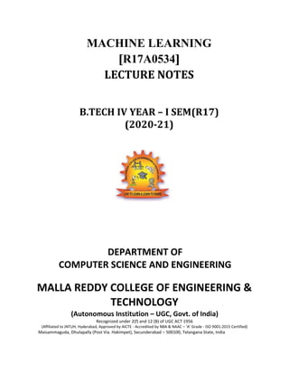 MACHINE LEARNING
[R17A0534]
LECTURE NOTES
B.TECH IV YEAR – I SEM(R17)
(2020-21)
DEPARTMENT OF
COMPUTER SCIENCE AND ENGINEERING
MALLA REDDY COLLEGE OF ENGINEERING &
TECHNOLOGY
(Autonomous Institution – UGC, Govt. of India)
Recognized under 2(f) and 12 (B) of UGC ACT 1956
(Affiliated to JNTUH, Hyderabad, Approved by AICTE - Accredited by NBA & NAAC – ‘A’ Grade - ISO 9001:2015 Certified)
Maisammaguda, Dhulapally (Post Via. Hakimpet), Secunderabad – 500100, Telangana State, India
 