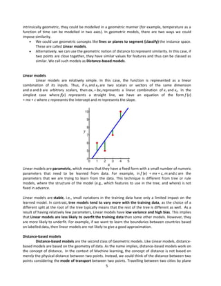 5
intrinsically geometric, they could be modelled in a geometric manner (for example, temperature as a
function of time can be modelled in two axes). In geometric models, there are two ways we could
impose similarity.
 We could use geometric concepts like lines or planes to segment (classify) the instance space.
These are called Linear models.
 Alternatively, we can use the geometric notion of distance to represent similarity. In this case, if
two points are close together, they have similar values for features and thus can be classed as
similar. We call such models as Distance-based models.
Linear models
Linear models are relatively simple. In this case, the function is represented as a linear
combination of its inputs. Thus, if x1 and x2 are two scalars or vectors of the same dimension
and a and b are arbitrary scalars, then ax1 + bx2 represents a linear combination of x1 and x2. In the
simplest case where f(x) represents a straight line, we have an equation of the form f (x)
= mx + c where c represents the intercept and m represents the slope.
Linear models are parametric, which means that they have a ﬁxed form with a small number of numeric
parameters that need to be learned from data. For example, in f (x) = mx + c, m and c are the
parameters that we are trying to learn from the data. This technique is different from tree or rule
models, where the structure of the model (e.g., which features to use in the tree, and where) is not
ﬁxed in advance.
Linear models are stable, i.e., small variations in the training data have only a limited impact on the
learned model. In contrast, tree models tend to vary more with the training data, as the choice of a
different split at the root of the tree typically means that the rest of the tree is different as well. As a
result of having relatively few parameters, Linear models have low variance and high bias. This implies
that Linear models are less likely to overfit the training data than some other models. However, they
are more likely to underfit. For example, if we want to learn the boundaries between countries based
on labelled data, then linear models are not likely to give a good approximation.
Distance-based models
Distance-based models are the second class of Geometric models. Like Linear models, distance-
based models are based on the geometry of data. As the name implies, distance-based models work on
the concept of distance. In the context of Machine learning, the concept of distance is not based on
merely the physical distance between two points. Instead, we could think of the distance between two
points considering the mode of transport between two points. Travelling between two cities by plane
 