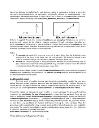 6
covers less distance physically than by train because a plane is unrestricted. Similarly, in chess, the
concept of distance depends on the piece used – for example, a Bishop can move diagonally. Thus,
depending on the entity and the mode of travel, the concept of distance can be experienced differently.
The distance metrics commonly used are Euclidean, Minkowski, Manhattan, and Mahalanobis.
Distance is applied through the concept of neighbours and exemplars. Neighbours are points in
proximity with respect to the distance measure expressed through exemplars. Exemplars are
either centroids that ﬁnd a centre of mass according to a chosen distance metric or medoids that ﬁnd
the most centrally located data point. The most commonly used centroid is the arithmetic mean, which
minimises squared Euclidean distance to all other points.
Notes:
 The centroid represents the geometric centre of a plane figure, i.e., the arithmetic mean
position of all the points in the figure from the centroid point. This definition extends to any
object in n-dimensional space: its centroid is the mean position of all the points.
 Medoids are similar in concept to means or centroids. Medoids are most commonly used on
data when a mean or centroid cannot be defined. They are used in contexts where the centroid
is not representative of the dataset, such as in image data.
Examples of distance-based models include the nearest-neighbour models, which use the training data
as exemplars – for example, in classification. The K-means clustering algorithm also uses exemplars to
create clusters of similar data points.
1.3.3 Probabilistic models
The third family of machine learning algorithms is the probabilistic models. We have seen
before that the k-nearest neighbour algorithm uses the idea of distance (e.g., Euclidian distance) to
classify entities, and logical models use a logical expression to partition the instance space. In this
section, we see how the probabilistic models use the idea of probability to classify new entities.
Probabilistic models see features and target variables as random variables. The process of modelling
represents and manipulates the level of uncertainty with respect to these variables. There are two
types of probabilistic models: Predictive and Generative. Predictive probability models use the idea of
a conditional probability distribution P (Y |X) from which Y can be predicted from X. Generative models
estimate the joint distribution P (Y, X). Once we know the joint distribution for the generative models,
we can derive any conditional or marginal distribution involving the same variables. Thus, the
generative model is capable of creating new data points and their labels, knowing the joint probability
distribution. The joint distribution looks for a relationship between two variables. Once this relationship
is inferred, it is possible to infer new data points.
Naïve Bayes is an example of a probabilistic classifier.
We can do this using the Bayes rule defined as
 