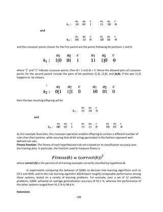 106
and the crossover points chosen for the first parent are the points following bit positions 1 and 8,
where "[" and "1" indicate crossover points, then dl = 1 and dz = 3. Hence the allowed pairs of crossover
points for the second parent include the pairs of bit positions (1,3), (1,8), and (6,8). If the pair (1,3)
happens to be chosen,
then the two resulting offspring will be
As this example illustrates, this crossover operation enables offspring to contain a different number of
rules than their parents, while assuring that all bit strings generated in this fashion represent well-
defined rule sets.
Fitness function. The fitness of each hypothesized rule set is based on its classification accuracy over
the training data. In particular, the function used to measure fitness is
where correct (h) is the percent of all training examples correctly classified by hypothesis h.
In experiments comparing the behavior of GABIL to decision tree learning algorithms such as
C4.5 and ID5R, and to the rule learning algorithm AQ14report roughly comparable performance among
these systems, tested on a variety of learning problems. For example, over a set of 12 synthetic
problems, GABIL achieved an average generalization accuracy of 92.1 %, whereas the performance of
the other systems ranged from 91.2 % to 96.6 %.
Extensions
 