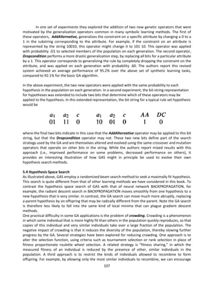 107
In one set of experiments they explored the addition of two new genetic operators that were
motivated by the generalization operators common in many symbolic learning methods. The first of
these operators, AddAlternative, generalizes the constraint on a specific attribute by changing a 0 to a
1 in the substring corresponding to the attribute. For example, if the constraint on an attribute is
represented by the string 10010, this operator might change it to 101 10. This operator was applied
with probability .O1 to selected members of the population on each generation. The second operator,
Dropcondition performs a more drastic generalization step, by replacing all bits for a particular attribute
by a 1. This operator corresponds to generalizing the rule by completely dropping the constraint on the
attribute, and was applied on each generation with probability .60. The authors report this revised
system achieved an average performance of 95.2% over the above set of synthetic learning tasks,
compared to 92.1% for the basic GA algorithm.
In the above experiment, the two new operators were applied with the same probability to each
hypothesis in the population on each generation. In a second experiment, the bit-string representation
for hypotheses was extended to include two bits that determine which of these operators may be
applied to the hypothesis. In this extended representation, the bit string for a typical rule set hypothesis
would be
where the final two bits indicate in this case that the AddAlternative operator may be applied to this bit
string, but that the Dropcondition operator may not. These two new bits define part of the search
strategy used by the GA and are themselves altered and evolved using the same crossover and mutation
operators that operate on other bits in the string. While the authors report mixed results with this
approach (i.e., improved performance on some problems, decreased performance on others), it
provides an interesting illustration of how GAS might in principle be used to evolve their own
hypothesis search methods.
5.4 Hypothesis Space Search
As illustrated above, GAS employ a randomized beam search method to seek a maximally fit hypothesis.
This search is quite different from that of other learning methods we have considered in this book. To
contrast the hypothesis space search of GAS with that of neural network BACKPROPAGATION, for
example, the radiant descent search in BACKPROPAGATION moves smoothly from one hypothesis to a
new hypothesis that is very similar. In contrast, the GA search can move much more abruptly, replacing
a parent hypothesis by an offspring that may be radically different from the parent. Note the GA search
is therefore less likely to fall into the same kind of local minima that can plague gradient descent
methods.
One practical difficulty in some GA applications is the problem of crowding. Crowding is a phenomenon
in which some individual that is more highly fit than others in the population quickly reproduces, so that
copies of this individual and very similar individuals take over a large fraction of the population. The
negative impact of crowding is that it reduces the diversity of the population, thereby slowing further
progress by the GA. Several strategies have been explored for reducing crowding. One approach is to
alter the selection function, using criteria such as tournament selection or rank selection in place of
fitness proportionate roulette wheel selection. A related strategy is "fitness sharing," in which the
measured fitness of an individual is reduced by the presence of other, similar individuals in the
population. A third approach is to restrict the kinds of individuals allowed to recombine to form
offspring. For example, by allowing only the most similar individuals to recombine, we can encourage
 