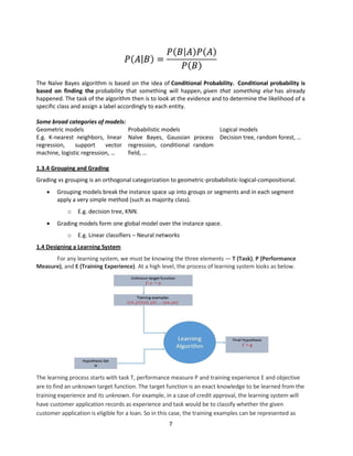 7
The Naïve Bayes algorithm is based on the idea of Conditional Probability. Conditional probability is
based on finding the probability that something will happen, given that something else has already
happened. The task of the algorithm then is to look at the evidence and to determine the likelihood of a
specific class and assign a label accordingly to each entity.
Some broad categories of models:
Geometric models Probabilistic models Logical models
E.g. K-nearest neighbors, linear
regression, support vector
machine, logistic regression, …
Naïve Bayes, Gaussian process
regression, conditional random
field, …
Decision tree, random forest, …
1.3.4 Grouping and Grading
Grading vs grouping is an orthogonal categorization to geometric-probabilistic-logical-compositional.
 Grouping models break the instance space up into groups or segments and in each segment
apply a very simple method (such as majority class).
o E.g. decision tree, KNN.
 Grading models form one global model over the instance space.
o E.g. Linear classifiers – Neural networks
1.4 Designing a Learning System
For any learning system, we must be knowing the three elements — T (Task), P (Performance
Measure), and E (Training Experience). At a high level, the process of learning system looks as below.
The learning process starts with task T, performance measure P and training experience E and objective
are to find an unknown target function. The target function is an exact knowledge to be learned from the
training experience and its unknown. For example, in a case of credit approval, the learning system will
have customer application records as experience and task would be to classify whether the given
customer application is eligible for a loan. So in this case, the training examples can be represented as
 
