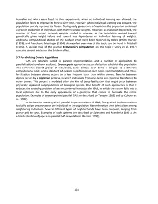 115
trainable and which were fixed. In their experiments, when no individual learning was allowed, the
population failed to improve its fitness over time. However, when individual learning was allowed, the
population quickly improved its fitness. During early generations of evolution the population contained
a greater proportion of individuals with many trainable weights. However, as evolution proceeded, the
number of fixed, correct network weights tended to increase, as the population evolved toward
genetically given weight values and toward less dependence on individual learning of weights.
Additional computational studies of the Baldwin effect have been reported by Belew (1990), Harvey
(1993), and French and Messinger (1994). An excellent overview of this topic can be found in Mitchell
(1996). A special issue of the journal Evolutionary Computation on this topic (Turney et al. 1997)
contains several articles on the Baldwin effect.
5.7 Parallelizing Genetic Algorithms
GAS are naturally suited to parallel implementation, and a number of approaches to
parallelization have been explored. Coarse grain approaches to parallelization subdivide the population
into somewhat distinct groups of individuals, called demes. Each deme is assigned to a different
computational node, and a standard GA search is performed at each node. Communication and cross-
fertilization between demes occurs on a less frequent basis than within demes. Transfer between
demes occurs by a migration process, in which individuals from one deme are copied or transferred to
other demes. This process is modeled after the kind of cross-fertilization that might occur between
physically separated subpopulations of biological species. One benefit of such approaches is that it
reduces the crowding problem often encountered in nonparallel GAS, in which the system falls into a
local optimum due to the early appearance of a genotype that comes to dominate the entire
population. Examples of coarse-grained parallel GAS are described by Tanese (1989) and by Cohoon et
al. (1987).
In contrast to coarse-grained parallel implementations of GAS, fine-grained implementations
typically assign one processor per individual in the population. Recombination then takes place among
neighboring individuals. Several different types of neighborhoods have been proposed, ranging from
planar grid to torus. Examples of such systems are described by Spiessens and Manderick (1991). An
edited collection of papers on parallel GAS is available in Stender (1993).
 