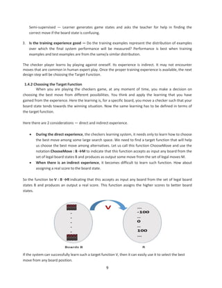 9
Semi-supervised — Learner generates game states and asks the teacher for help in finding the
correct move if the board state is confusing.
3. Is the training experience good — Do the training examples represent the distribution of examples
over which the final system performance will be measured? Performance is best when training
examples and test examples are from the same/a similar distribution.
The checker player learns by playing against oneself. Its experience is indirect. It may not encounter
moves that are common in human expert play. Once the proper training experience is available, the next
design step will be choosing the Target Function.
1.4.2 Choosing the Target Function
When you are playing the checkers game, at any moment of time, you make a decision on
choosing the best move from different possibilities. You think and apply the learning that you have
gained from the experience. Here the learning is, for a specific board, you move a checker such that your
board state tends towards the winning situation. Now the same learning has to be defined in terms of
the target function.
Here there are 2 considerations — direct and indirect experience.
 During the direct experience, the checkers learning system, it needs only to learn how to choose
the best move among some large search space. We need to find a target function that will help
us choose the best move among alternatives. Let us call this function ChooseMove and use the
notation ChooseMove : B →M to indicate that this function accepts as input any board from the
set of legal board states B and produces as output some move from the set of legal moves M.
 When there is an indirect experience, it becomes difficult to learn such function. How about
assigning a real score to the board state.
So the function be V : B →R indicating that this accepts as input any board from the set of legal board
states B and produces an output a real score. This function assigns the higher scores to better board
states.
If the system can successfully learn such a target function V, then it can easily use it to select the best
move from any board position.
 