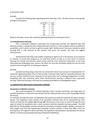 14
or grouping in data.
Example
Consider the following data regarding patients entering a clinic. The data consists of the gender
and age of the patients.
Based on this data, can we infer anything regarding the patients entering the clinic?
1.5.3 Reinforcement learning
This is somewhere between supervised and unsupervised learning. The algorithm gets told
when the answer is wrong, but does not get told how to correct it. It has to explore and try out different
possibilities until it works out how to get the answer right. Reinforcement learning is sometime called
learning with a critic because of this monitor that scores the answer, but does not suggest
improvements.
Reinforcement learning is the problem of getting an agent to act in the world so as to maximize
its rewards. A learner (the program) is not told what actions to take as in most forms of machine
learning, but instead must discover which actions yield the most reward by trying them. In the most
interesting and challenging cases, actions may affect not only the immediate reward but also the next
situations and, through that, all subsequent rewards.
Example
Consider teaching a dog a new trick: we cannot tell it what to do, but we can reward/punish it if
it does the right/wrong thing. It has to find out what it did that made it get the reward/punishment. We
can use a similar method to train computers to do many tasks, such as playing backgammon or chess,
scheduling jobs, and controlling robot limbs. Reinforcement learning is different from supervised
learning. Supervised learning is learning from examples provided by a knowledgeable expert.
1.6 PERSPECTIVES AND ISSUES IN MACHINE LEARNING
Perspectives in Machine Learning
One useful perspective on machine learning is that it involves searching a very large space of
possible hypotheses to determine one that best fits the observed data and any prior knowledge held by
the learner.
For example, consider the space of hypotheses that could in principle be output by the above checkers
learner. This hypothesis space consists of all evaluation functions that can be represented by some
choice of values for the weights wo through w6. The learner's task is thus to search through this vast
space to locate the hypothesis that is most consistent with the available training examples. The LMS
algorithm for fitting weights achieves this goal by iteratively tuning the weights, adding a correction to
each weight each time the hypothesized evaluation function predicts a value that differs from the
training value. This algorithm works well when the hypothesis representation considered by the learner
defines a continuously parameterized space of potential hypotheses.
 