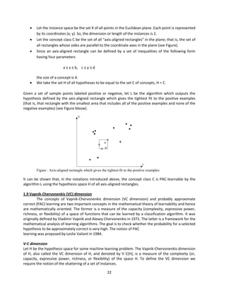 22
 Let the instance space be the set X of all points in the Euclidean plane. Each point is represented
by its coordinates (x; y). So, the dimension or length of the instances is 2.
 Let the concept class C be the set of all “axis-aligned rectangles” in the plane; that is, the set of
all rectangles whose sides are parallel to the coordinate axes in the plane (see Figure).
 Since an axis-aligned rectangle can be defined by a set of inequalities of the following form
having four parameters
a ≤ x ≤ b, c ≤ y ≤ d
the size of a concept is 4.
 We take the set H of all hypotheses to be equal to the set C of concepts, H = C.
Given a set of sample points labeled positive or negative, let L be the algorithm which outputs the
hypothesis defined by the axis-aligned rectangle which gives the tightest fit to the positive examples
(that is, that rectangle with the smallest area that includes all of the positive examples and none of the
negative examples) (see Figure bleow).
Figure : Axis-aligned rectangle which gives the tightest fit to the positive examples
It can be shown that, in the notations introduced above, the concept class C is PAC-learnable by the
algorithm L using the hypothesis space H of all axis-aligned rectangles.
1.9 Vapnik-Chervonenkis (VC) dimension
The concepts of Vapnik-Chervonenkis dimension (VC dimension) and probably approximate
correct (PAC) learning are two important concepts in the mathematical theory of learnability and hence
are mathematically oriented. The former is a measure of the capacity (complexity, expressive power,
richness, or flexibility) of a space of functions that can be learned by a classification algorithm. It was
originally defined by Vladimir Vapnik and Alexey Chervonenkis in 1971. The latter is a framework for the
mathematical analysis of learning algorithms. The goal is to check whether the probability for a selected
hypothesis to be approximately correct is very high. The notion of PAC
learning was proposed by Leslie Valiant in 1984.
V-C dimension
Let H be the hypothesis space for some machine learning problem. The Vapnik-Chervonenkis dimension
of H, also called the VC dimension of H, and denoted by V C(H), is a measure of the complexity (or,
capacity, expressive power, richness, or flexibility) of the space H. To define the VC dimension we
require the notion of the shattering of a set of instances.
 