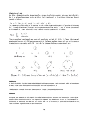 23
Shattering of a set
Let D be a dataset containing N examples for a binary classification problem with class labels 0 and 1.
Let H be a hypothesis space for the problem. Each hypothesis h in H partitions D into two disjoint
subsets as follows:
Such a partition of S is called a “dichotomy” in D. It can be shown that there are 2N
possible dichotomies
in D. To each dichotomy of D there is a unique assignment of the labels “1” and “0” to the elements of
D. Conversely, if S is any subset of D then, S defines a unique hypothesis h as follows:
Thus to specify a hypothesis h, we need only specify the set {x Є D | h(x) = 1}. Figure 3.1 shows all
possible dichotomies of D if D has three elements. In the figure, we have shown only one of the two sets
in a dichotomy, namely the set {x Є D | h(x) = 1}.The circles and ellipses represent such sets.
Definition
A set of examples D is said to be shattered by a hypothesis space H if and only if for every dichotomy of
D there exists some hypothesis in H consistent with the dichotomy of D.
The following example illustrates the concept of Vapnik-Chervonenkis dimension.
Example
In figure , we see that an axis-aligned rectangle can shatter four points in two dimensions. Then VC(H),
when H is the hypothesis class of axis-aligned rectangles in two dimensions, is four. In calculating the VC
dimension, it is enough that we find four points that can be shattered; it is not necessary that we be
able to shatter any four points in two dimensions.
 