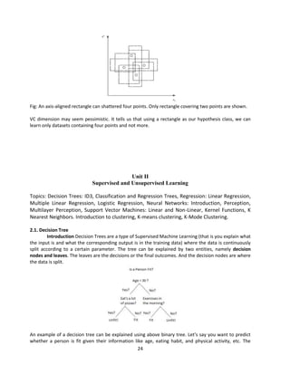 24
Fig: An axis-aligned rectangle can shattered four points. Only rectangle covering two points are shown.
VC dimension may seem pessimistic. It tells us that using a rectangle as our hypothesis class, we can
learn only datasets containing four points and not more.
Unit II
Supervised and Unsupervised Learning
Topics: Decision Trees: ID3, Classification and Regression Trees, Regression: Linear Regression,
Multiple Linear Regression, Logistic Regression, Neural Networks: Introduction, Perception,
Multilayer Perception, Support Vector Machines: Linear and Non-Linear, Kernel Functions, K
Nearest Neighbors. Introduction to clustering, K-means clustering, K-Mode Clustering.
2.1. Decision Tree
Introduction Decision Trees are a type of Supervised Machine Learning (that is you explain what
the input is and what the corresponding output is in the training data) where the data is continuously
split according to a certain parameter. The tree can be explained by two entities, namely decision
nodes and leaves. The leaves are the decisions or the final outcomes. And the decision nodes are where
the data is split.
An example of a decision tree can be explained using above binary tree. Let’s say you want to predict
whether a person is fit given their information like age, eating habit, and physical activity, etc. The
 