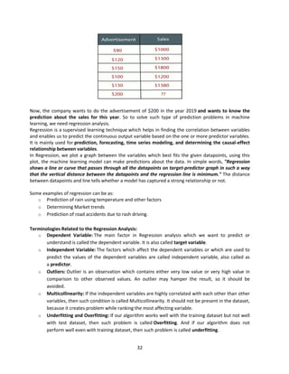 32
Now, the company wants to do the advertisement of $200 in the year 2019 and wants to know the
prediction about the sales for this year. So to solve such type of prediction problems in machine
learning, we need regression analysis.
Regression is a supervised learning technique which helps in finding the correlation between variables
and enables us to predict the continuous output variable based on the one or more predictor variables.
It is mainly used for prediction, forecasting, time series modeling, and determining the causal-effect
relationship between variables.
In Regression, we plot a graph between the variables which best fits the given datapoints, using this
plot, the machine learning model can make predictions about the data. In simple words, "Regression
shows a line or curve that passes through all the datapoints on target-predictor graph in such a way
that the vertical distance between the datapoints and the regression line is minimum." The distance
between datapoints and line tells whether a model has captured a strong relationship or not.
Some examples of regression can be as:
o Prediction of rain using temperature and other factors
o Determining Market trends
o Prediction of road accidents due to rash driving.
Terminologies Related to the Regression Analysis:
o Dependent Variable: The main factor in Regression analysis which we want to predict or
understand is called the dependent variable. It is also called target variable.
o Independent Variable: The factors which affect the dependent variables or which are used to
predict the values of the dependent variables are called independent variable, also called as
a predictor.
o Outliers: Outlier is an observation which contains either very low value or very high value in
comparison to other observed values. An outlier may hamper the result, so it should be
avoided.
o Multicollinearity: If the independent variables are highly correlated with each other than other
variables, then such condition is called Multicollinearity. It should not be present in the dataset,
because it creates problem while ranking the most affecting variable.
o Underfitting and Overfitting: If our algorithm works well with the training dataset but not well
with test dataset, then such problem is called Overfitting. And if our algorithm does not
perform well even with training dataset, then such problem is called underfitting.
 