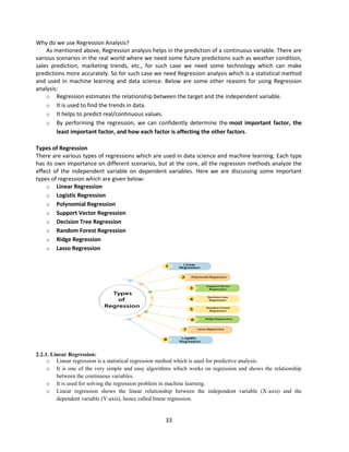33
Why do we use Regression Analysis?
As mentioned above, Regression analysis helps in the prediction of a continuous variable. There are
various scenarios in the real world where we need some future predictions such as weather condition,
sales prediction, marketing trends, etc., for such case we need some technology which can make
predictions more accurately. So for such case we need Regression analysis which is a statistical method
and used in machine learning and data science. Below are some other reasons for using Regression
analysis:
o Regression estimates the relationship between the target and the independent variable.
o It is used to find the trends in data.
o It helps to predict real/continuous values.
o By performing the regression, we can confidently determine the most important factor, the
least important factor, and how each factor is affecting the other factors.
Types of Regression
There are various types of regressions which are used in data science and machine learning. Each type
has its own importance on different scenarios, but at the core, all the regression methods analyze the
effect of the independent variable on dependent variables. Here we are discussing some important
types of regression which are given below:
o Linear Regression
o Logistic Regression
o Polynomial Regression
o Support Vector Regression
o Decision Tree Regression
o Random Forest Regression
o Ridge Regression
o Lasso Regression
2.2.1. Linear Regression:
o Linear regression is a statistical regression method which is used for predictive analysis.
o It is one of the very simple and easy algorithms which works on regression and shows the relationship
between the continuous variables.
o It is used for solving the regression problem in machine learning.
o Linear regression shows the linear relationship between the independent variable (X-axis) and the
dependent variable (Y-axis), hence called linear regression.
 