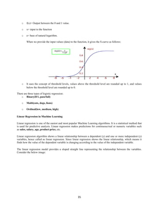35
o f(x)= Output between the 0 and 1 value.
o x= input to the function
o e= base of natural logarithm.
When we provide the input values (data) to the function, it gives the S-curve as follows:
o It uses the concept of threshold levels, values above the threshold level are rounded up to 1, and values
below the threshold level are rounded up to 0.
There are three types of logistic regression:
o Binary(0/1, pass/fail)
o Multi(cats, dogs, lions)
o Ordinal(low, medium, high)
Linear Regression in Machine Learning
Linear regression is one of the easiest and most popular Machine Learning algorithms. It is a statistical method that
is used for predictive analysis. Linear regression makes predictions for continuous/real or numeric variables such
as sales, salary, age, product price, etc.
Linear regression algorithm shows a linear relationship between a dependent (y) and one or more independent (y)
variables, hence called as linear regression. Since linear regression shows the linear relationship, which means it
finds how the value of the dependent variable is changing according to the value of the independent variable.
The linear regression model provides a sloped straight line representing the relationship between the variables.
Consider the below image:
 