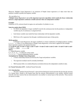 40
Moreover, Multiple Linear Regression is an extension of Simple Linear regression as it takes more than one
predictor variable to predict the response variable.
We can define it as:
“Multiple Linear Regression is one of the important regression algorithms which models the linear relationship
between a single dependent continuous variable and more than one independent variable.”
Example:
Prediction of CO2 emission based on engine size and number of cylinders in a car.
Some key points about MLR:
o For MLR, the dependent or target variable(Y) must be the continuous/real, but the predictor or independent
variable may be of continuous or categorical form.
o Each feature variable must model the linear relationship with the dependent variable.
o MLR tries to fit a regression line through a multidimensional space of data-points.
MLR equation:
In Multiple Linear Regression, the target variable(Y) is a linear combination of multiple predictor variables
x1, x2, x3, ...,xn. Since it is an enhancement of Simple Linear Regression, so the same is applied for the multiple
linear regression equation, the equation becomes:
Y= b<sub>0</sub>+b<sub>1</sub>x<sub>1</sub>+ b<sub>2</sub>x<sub>2</sub>+ b<sub>3</sub>x<sub>
3</sub>+...... bnxn ............... (a)
Where,
Y= Output/Response variable
b0, b1, b2, b3 , bn....= Coefficients of the model.
x1, x2, x3, x4,...= Various Independent/feature variable
Assumptions for Multiple Linear Regression:
o A linear relationship should exist between the Target and predictor variables.
o The regression residuals must be normally distributed.
o MLR assumes little or no multicollinearity (correlation between the independent variable) in data.
2.3. Neural Networks (ANN - Artificial Neural Network)
2.3.1. Introduction
The term "Artificial Neural Network" is derived from Biological neural networks that develop the structure
of a human brain. Similar to the human brain that has neurons interconnected to one another, artificial neural
networks also have neurons that are interconnected to one another in various layers of the networks. These neurons
are known as nodes.
 