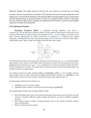 48
difference between the target output td and the hear unit output od, summed over all training
examples. Here we characterize E as a function of  

w , because the linear unit output o depends on this
weight vector. Of course E also depends on the particular set of training examples, but we assume these
are fixed during training, so we do not bother to write E as an explicit function of these. In particular,
there we show that under certain conditions the hypothesis that minimizes E is also the most probable
hypothesis in H given the training data.
2.3.2. Multi-layer Perceptron
Multi-layer Perceptron (MLP) is a supervised learning algorithm that learns a
function f(⋅):Rm
→Ro
by training on a dataset, where m is the number of dimensions for input and o is the
number of dimensions for output. Given a set of features X=x1
,x2
,...,xm
and a target y, it can learn a non-
linear function approximator for either classification or regression. It is different from logistic
regression, in that between the input and the output layer, there can be one or more non-linear layers,
called hidden layers. Figure shows a one hidden layer MLP with scalar output.
The leftmost layer, known as the input layer, consists of a set of neurons {xi|x1,x2,...,xm} representing the
input features. Each neuron in the hidden layer transforms the values from the previous layer with a
weighted linear summation w1x1+w2x2+...+wmxm, followed by a non-linear activation function g(⋅):R→R -
like the hyperbolic tan function. The output layer receives the values from the last hidden layer and
transforms them into output values.
The module contains the public attributes coefs_ and intercepts_. coefs_ is a list of weight matrices,
where weight matrix at index i represents the weights between layer i and layer i+1. intercepts_ is a list
of bias vectors, where the vector at index i represents the bias values added to layer i+1.
The advantages of Multi-layer Perceptron are:
 Capability to learn non-linear models.
 Capability to learn models in real-time (on-line learning) using partial_fit.
The disadvantages of Multi-layer Perceptron (MLP) include:
 MLP with hidden layers have a non-convex loss function where there exists more than one local
minimum. Therefore different random weight initializations can lead to different validation
accuracy.
 MLP requires tuning a number of hyperparameters such as the number of hidden neurons,
layers, and iterations.
 MLP is sensitive to feature scaling.
 