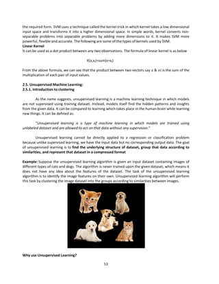 53
the required form. SVM uses a technique called the kernel trick in which kernel takes a low dimensional
input space and transforms it into a higher dimensional space. In simple words, kernel converts non-
separable problems into separable problems by adding more dimensions to it. It makes SVM more
powerful, flexible and accurate. The following are some of the types of kernels used by SVM.
Linear Kernel
It can be used as a dot product between any two observations. The formula of linear kernel is as below
K(x,xi)=sum(x∗xi)
From the above formula, we can see that the product between two vectors say 𝑥 & 𝑥𝑖 is the sum of the
multiplication of each pair of input values.
2.5. Unsupervised Machine Learning:
2.5.1. Introduction to clustering
As the name suggests, unsupervised learning is a machine learning technique in which models
are not supervised using training dataset. Instead, models itself find the hidden patterns and insights
from the given data. It can be compared to learning which takes place in the human brain while learning
new things. It can be defined as:
“Unsupervised learning is a type of machine learning in which models are trained using
unlabeled dataset and are allowed to act on that data without any supervision.”
Unsupervised learning cannot be directly applied to a regression or classification problem
because unlike supervised learning, we have the input data but no corresponding output data. The goal
of unsupervised learning is to find the underlying structure of dataset, group that data according to
similarities, and represent that dataset in a compressed format
Example: Suppose the unsupervised learning algorithm is given an input dataset containing images of
different types of cats and dogs. The algorithm is never trained upon the given dataset, which means it
does not have any idea about the features of the dataset. The task of the unsupervised learning
algorithm is to identify the image features on their own. Unsupervised learning algorithm will perform
this task by clustering the image dataset into the groups according to similarities between images.
Why use Unsupervised Learning?
 