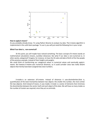 58
How to apply k-means?
As you probably already know, I’m using Python libraries to analyze my data. The k-means algorithm is
implemented in the scikit-learn package. To use it, you will just need the following line in your script:
What if our data is… non-numerical?
At this point, you will maybe have noticed something. The basic concept of k-means stands on
mathematical calculations (means, euclidian distances). But what if our data is non-numerical or, in
other words, categorical? Imagine, for instance, to have the ID code and date of birth of the five people
of the previous example, instead of their heights and weights.
We could think of transforming our categorical values in numerical values and eventually apply k-
means. But beware: k-means uses numerical distances, so it could consider close two really distant
objects that merely have been assigned two close numbers.
k-modes is an extension of k-means. Instead of distances it uses dissimilarities (that is,
quantification of the total mismatches between two objects: the smaller this number, the more similar
the two objects). And instead of means, it uses modes. A mode is a vector of elements that minimizes
the dissimilarities between the vector itself and each object of the data. We will have as many modes as
the number of clusters we required, since they act as centroids.
 