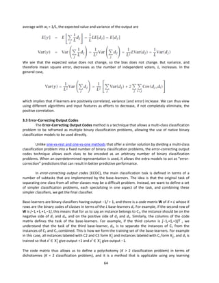 64
average with wj = 1/L, the expected value and variance of the output are
We see that the expected value does not change, so the bias does not change. But variance, and
therefore mean square error, decreases as the number of independent voters, L, increases. In the
general case,
which implies that if learners are positively correlated, variance (and error) increase. We can thus view
using different algorithms and input features as efforts to decrease, if not completely eliminate, the
positive correlation.
3.3 Error-Correcting Output Codes
The Error-Correcting Output Codes method is a technique that allows a multi-class classification
problem to be reframed as multiple binary classification problems, allowing the use of native binary
classification models to be used directly.
Unlike one-vs-rest and one-vs-one methods that offer a similar solution by dividing a multi-class
classification problem into a fixed number of binary classification problems, the error-correcting output
codes technique allows each class to be encoded as an arbitrary number of binary classification
problems. When an overdetermined representation is used, it allows the extra models to act as “error-
correction” predictions that can result in better predictive performance.
In error-correcting output codes (ECOC), the main classification task is defined in terms of a
number of subtasks that are implemented by the base-learners. The idea is that the original task of
separating one class from all other classes may be a difficult problem. Instead, we want to define a set
of simpler classification problems, each specializing in one aspect of the task, and combining these
simpler classifiers, we get the final classifier.
Base-learners are binary classifiers having output −1/ + 1, and there is a code matrix W of K × L whose K
rows are the binary codes of classes in terms of the L base-learners dj. For example, if the second row of
W is [−1,+1,+1,−1], this means that for us to say an instance belongs to C2, the instance should be on the
negative side of d1 and d4, and on the positive side of d2 and d3. Similarly, the columns of the code
matrix defines the task of the base-learners. For example, if the third column is [−1,+1,+1]T , we
understand that the task of the third base-learner, d3, is to separate the instances of C1 from the
instances of C2 and C3 combined. This is how we form the training set of the base-learners. For example
in this case, all instances labeled with C2 and C3 form X+
3
and instances labeled with C1 form X−
3
, and d3 is
trained so that xt
∈ X+
3
give output +1 and xt
∈ X−
3
give output −1.
The code matrix thus allows us to define a polychotomy (K > 2 classification problem) in terms of
dichotomies (K = 2 classification problem), and it is a method that is applicable using any learning
 