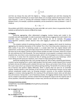 66
and then we choose the class with the highest yi . Taking a weighted sum and then choosing the
maximum instead of checking for an exact match allows dj to no longer need to be binary but to take a
value between −1 and +1, carrying soft certainties instead of hard decisions. Note that a value pj
between 0 and 1, for example, a posterior probability, can be converted to a value dj between −1 and +1
simply as
One problem with ECOC is that because the code matrix W is set a priori, there is no guarantee that the
subtasks as defined by the columns of W will be simple.
3.4 Bagging
Bootstrap aggregating, often abbreviated as bagging, involves having each model in the
ensemble vote with equal weight. In order to promote model variance, bagging trains each model in the
ensemble using a randomly drawn subset of the training set. As an example, the random
forest algorithm combines random decision trees with bagging to achieve very high classification
accuracy.
The simplest method of combining classifiers is known as bagging, which stands for bootstrap
aggregating, the statistical description of the method. This is fine if you know what a bootstrap is, but
fairly useless if you don’t. A bootstrap sample is a sample taken from the original dataset with
replacement, so that we may get some data several times and others not at all. The bootstrap sample is
the same size as the original, and lots and lots of these samples are taken: B of them, where B is at least
50, and could even be in the thousands. The name bootstrap is more popular in computer science than
anywhere else, since there is also a bootstrap loader, which is the first program to run when a computer
is turned on. It comes from the nonsensical idea of ‘picking yourself up by your bootstraps,’ which
means lifting yourself up by your shoelaces, and is meant to imply starting from nothing.
Bootstrap sampling seems like a very strange thing to do. We’ve taken a perfectly good dataset,
mucked it up by sampling from it, which might be good if we had made a smaller dataset (since it would
be faster), but we still ended up with a dataset the same size. Worse, we’ve done it lots of times. Surely
this is just a way to burn up computer time without gaining anything. The benefit of it is that we will get
lots of learners that perform slightly differently, which is exactly what we want for an ensemble
method. Another benefit is that estimates of the accuracy of the classification function can be made
without complicated analytic work, by throwing computer resources at the problem (technically,
bagging is a variance reducing algorithm; the meaning of this will become clearer when we talk about
bias and variance). Having taken a set of bootstrap samples, the bagging method simply requires that
we fit a model to each dataset, and then combine them by taking the output to be the majority vote of
all the classifiers. A NumPy implementation is shown next, and then we will look at a simple example.
# Compute bootstrap samples
samplePoints = np.random.randint(0,nPoints,(nPoints,nSamples))
classifiers = []
for i in range(nSamples):
sample = []
sampleTarget = []
for j in range(nPoints):
sample.append(data[samplePoints[j,i]])
 
