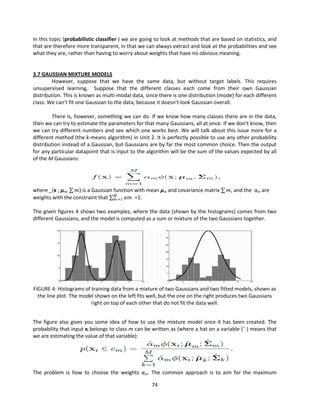 74
In this topic (probabilistic classifier ) we are going to look at methods that are based on statistics, and
that are therefore more transparent, in that we can always extract and look at the probabilities and see
what they are, rather than having to worry about weights that have no obvious meaning.
3.7 GAUSSIAN MIXTURE MODELS
However, suppose that we have the same data, but without target labels. This requires
unsupervised learning, Suppose that the different classes each come from their own Gaussian
distribution. This is known as multi-modal data, since there is one distribution (mode) for each different
class. We can’t fit one Gaussian to the data, because it doesn’t look Gaussian overall.
There is, however, something we can do. If we know how many classes there are in the data,
then we can try to estimate the parameters for that many Gaussians, all at once. If we don’t know, then
we can try different numbers and see which one works best. We will talk about this issue more for a
different method (the k-means algorithm) in Unit 2. It is perfectly possible to use any other probability
distribution instead of a Gaussian, but Gaussians are by far the most common choice. Then the output
for any particular datapoint that is input to the algorithm will be the sum of the values expected by all
of the M Gaussians:
where _(x ; μm, 𝑚) is a Gaussian function with mean μm and covariance matrix 𝑚, and the αm are
weights with the constraint that 𝛼𝑚
𝑀
𝑚=1 =1.
The given figures 4 shows two examples, where the data (shown by the histograms) comes from two
different Gaussians, and the model is computed as a sum or mixture of the two Gaussians together.
FIGURE 4: Histograms of training data from a mixture of two Gaussians and two fitted models, shown as
the line plot. The model shown on the left fits well, but the one on the right produces two Gaussians
right on top of each other that do not fit the data well.
The figure also gives you some idea of how to use the mixture model once it has been created. The
probability that input xi belongs to class m can be written as (where a hat on a variable (ˆ·) means that
we are estimating the value of that variable):
The problem is how to choose the weights αm. The common approach is to aim for the maximum
 