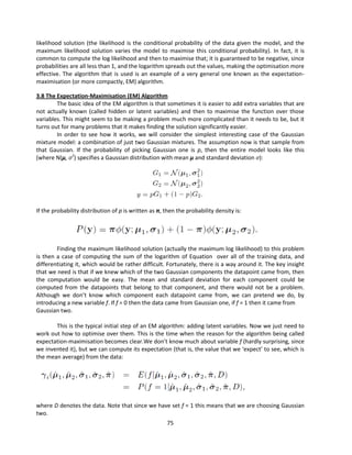 75
likelihood solution (the likelihood is the conditional probability of the data given the model, and the
maximum likelihood solution varies the model to maximise this conditional probability). In fact, it is
common to compute the log likelihood and then to maximise that; it is guaranteed to be negative, since
probabilities are all less than 1, and the logarithm spreads out the values, making the optimisation more
effective. The algorithm that is used is an example of a very general one known as the expectation-
maximisation (or more compactly, EM) algorithm.
3.8 The Expectation-Maximisation (EM) Algorithm
The basic idea of the EM algorithm is that sometimes it is easier to add extra variables that are
not actually known (called hidden or latent variables) and then to maximise the function over those
variables. This might seem to be making a problem much more complicated than it needs to be, but it
turns out for many problems that it makes finding the solution significantly easier.
In order to see how it works, we will consider the simplest interesting case of the Gaussian
mixture model: a combination of just two Gaussian mixtures. The assumption now is that sample from
that Gaussian. If the probability of picking Gaussian one is p, then the entire model looks like this
(where N(μ, σ2
) specifies a Gaussian distribution with mean μ and standard deviation σ):
If the probability distribution of p is written as π, then the probability density is:
Finding the maximum likelihood solution (actually the maximum log likelihood) to this problem
is then a case of computing the sum of the logarithm of Equation over all of the training data, and
differentiating it, which would be rather difficult. Fortunately, there is a way around it. The key insight
that we need is that if we knew which of the two Gaussian components the datapoint came from, then
the computation would be easy. The mean and standard deviation for each component could be
computed from the datapoints that belong to that component, and there would not be a problem.
Although we don’t know which component each datapoint came from, we can pretend we do, by
introducing a new variable f. If f = 0 then the data came from Gaussian one, if f = 1 then it came from
Gaussian two.
This is the typical initial step of an EM algorithm: adding latent variables. Now we just need to
work out how to optimise over them. This is the time when the reason for the algorithm being called
expectation-maximisation becomes clear.We don’t know much about variable f (hardly surprising, since
we invented it), but we can compute its expectation (that is, the value that we ‘expect’ to see, which is
the mean average) from the data:
where D denotes the data. Note that since we have set f = 1 this means that we are choosing Gaussian
two.
 