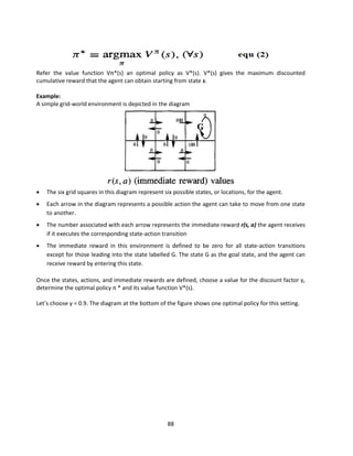 88
Refer the value function Vπ*(s) an optimal policy as V*(s). V*(s) gives the maximum discounted
cumulative reward that the agent can obtain starting from state s.
Example:
A simple grid-world environment is depicted in the diagram
 The six grid squares in this diagram represent six possible states, or locations, for the agent.
 Each arrow in the diagram represents a possible action the agent can take to move from one state
to another.
 The number associated with each arrow represents the immediate reward r(s, a) the agent receives
if it executes the corresponding state-action transition
 The immediate reward in this environment is defined to be zero for all state-action transitions
except for those leading into the state labelled G. The state G as the goal state, and the agent can
receive reward by entering this state.
Once the states, actions, and immediate rewards are defined, choose a value for the discount factor γ,
determine the optimal policy π * and its value function V*(s).
Let’s choose γ = 0.9. The diagram at the bottom of the figure shows one optimal policy for this setting.
 