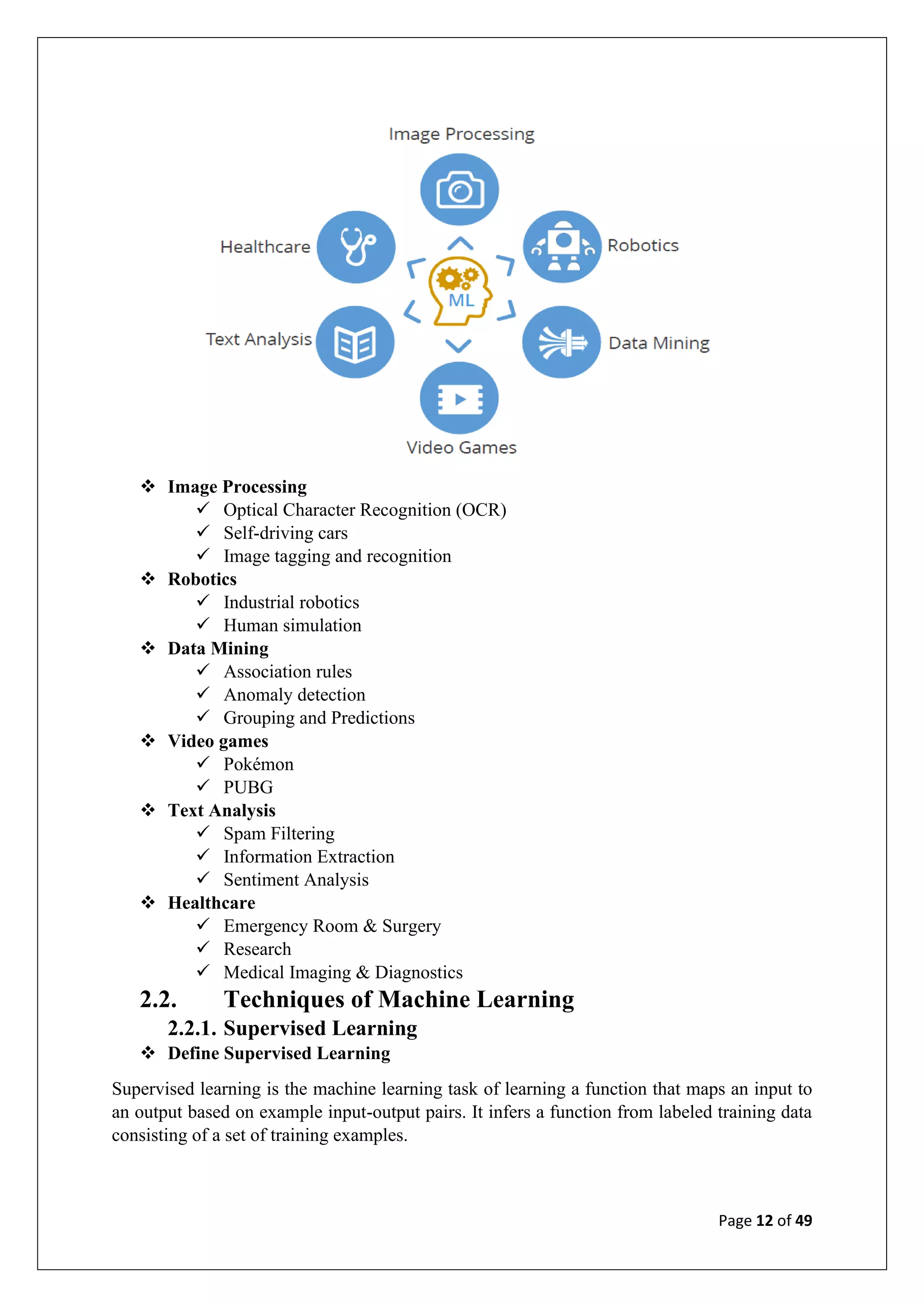 Page 12 of 49
❖ Image Processing
✓ Optical Character Recognition (OCR)
✓ Self-driving cars
✓ Image tagging and recognition
❖ Robotics
✓ Industrial robotics
✓ Human simulation
❖ Data Mining
✓ Association rules
✓ Anomaly detection
✓ Grouping and Predictions
❖ Video games
✓ Pokémon
✓ PUBG
❖ Text Analysis
✓ Spam Filtering
✓ Information Extraction
✓ Sentiment Analysis
❖ Healthcare
✓ Emergency Room & Surgery
✓ Research
✓ Medical Imaging & Diagnostics
2.2. Techniques of Machine Learning
2.2.1. Supervised Learning
❖ Define Supervised Learning
Supervised learning is the machine learning task of learning a function that maps an input to
an output based on example input-output pairs. It infers a function from labeled training data
consisting of a set of training examples.
 