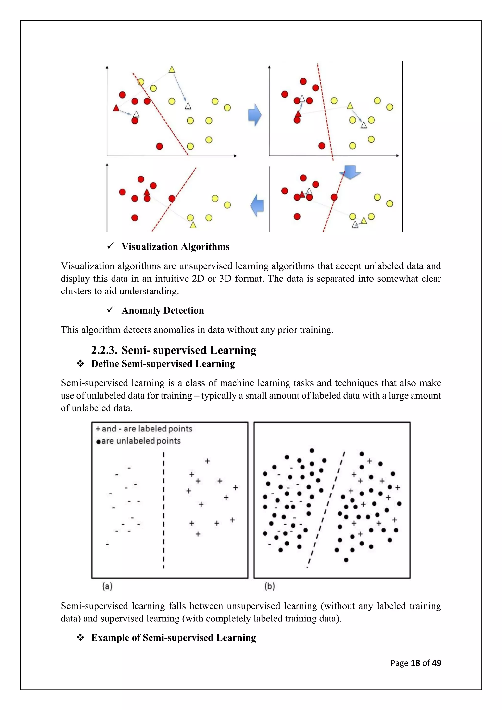 Page 18 of 49
✓ Visualization Algorithms
Visualization algorithms are unsupervised learning algorithms that accept unlabeled data and
display this data in an intuitive 2D or 3D format. The data is separated into somewhat clear
clusters to aid understanding.
✓ Anomaly Detection
This algorithm detects anomalies in data without any prior training.
2.2.3. Semi- supervised Learning
❖ Define Semi-supervised Learning
Semi-supervised learning is a class of machine learning tasks and techniques that also make
use of unlabeled data for training – typically a small amount of labeled data with a large amount
of unlabeled data.
Semi-supervised learning falls between unsupervised learning (without any labeled training
data) and supervised learning (with completely labeled training data).
❖ Example of Semi-supervised Learning
 