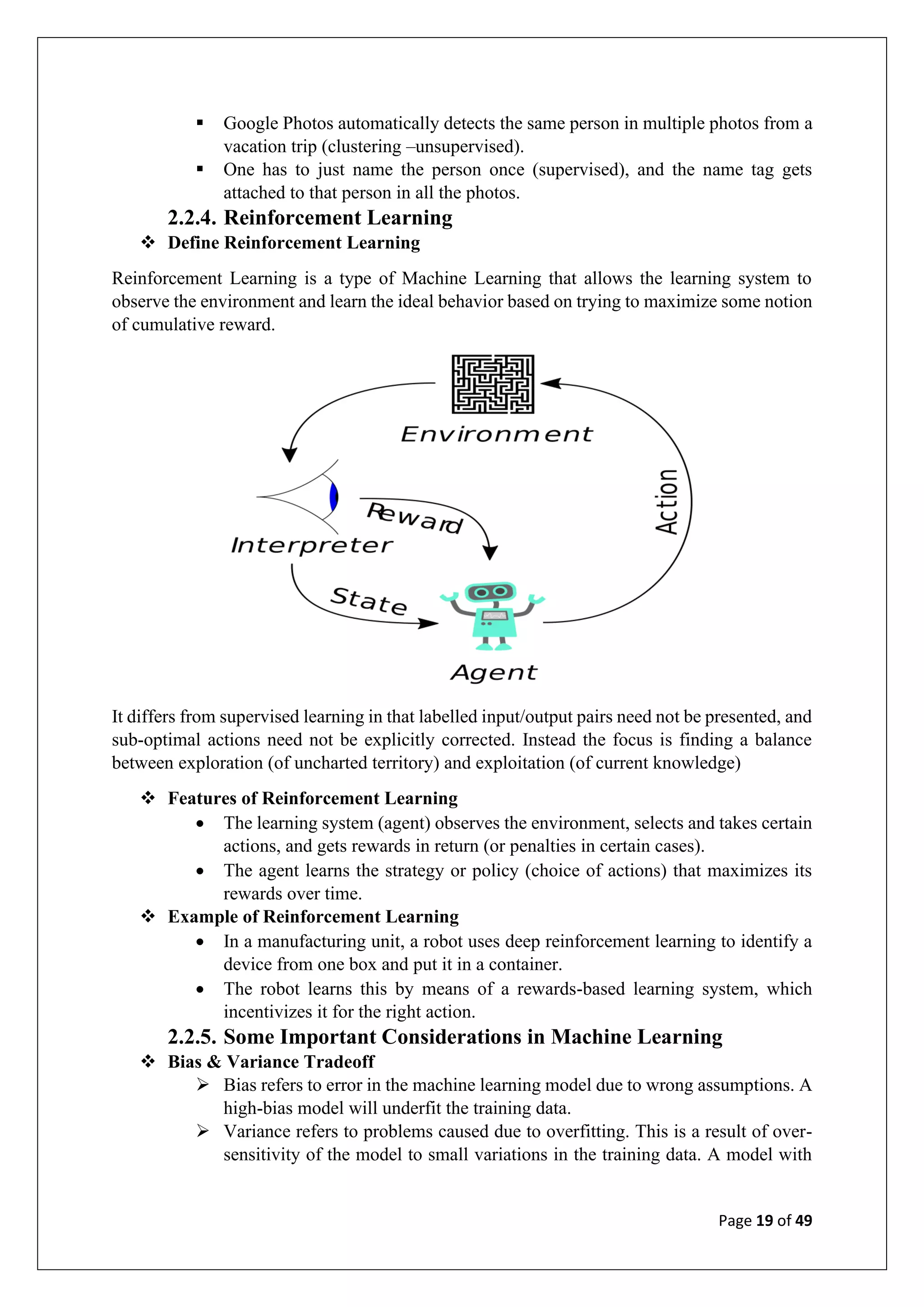 Page 19 of 49
▪ Google Photos automatically detects the same person in multiple photos from a
vacation trip (clustering –unsupervised).
▪ One has to just name the person once (supervised), and the name tag gets
attached to that person in all the photos.
2.2.4. Reinforcement Learning
❖ Define Reinforcement Learning
Reinforcement Learning is a type of Machine Learning that allows the learning system to
observe the environment and learn the ideal behavior based on trying to maximize some notion
of cumulative reward.
It differs from supervised learning in that labelled input/output pairs need not be presented, and
sub-optimal actions need not be explicitly corrected. Instead the focus is finding a balance
between exploration (of uncharted territory) and exploitation (of current knowledge)
❖ Features of Reinforcement Learning
• The learning system (agent) observes the environment, selects and takes certain
actions, and gets rewards in return (or penalties in certain cases).
• The agent learns the strategy or policy (choice of actions) that maximizes its
rewards over time.
❖ Example of Reinforcement Learning
• In a manufacturing unit, a robot uses deep reinforcement learning to identify a
device from one box and put it in a container.
• The robot learns this by means of a rewards-based learning system, which
incentivizes it for the right action.
2.2.5. Some Important Considerations in Machine Learning
❖ Bias & Variance Tradeoff
➢ Bias refers to error in the machine learning model due to wrong assumptions. A
high-bias model will underfit the training data.
➢ Variance refers to problems caused due to overfitting. This is a result of over-
sensitivity of the model to small variations in the training data. A model with
 