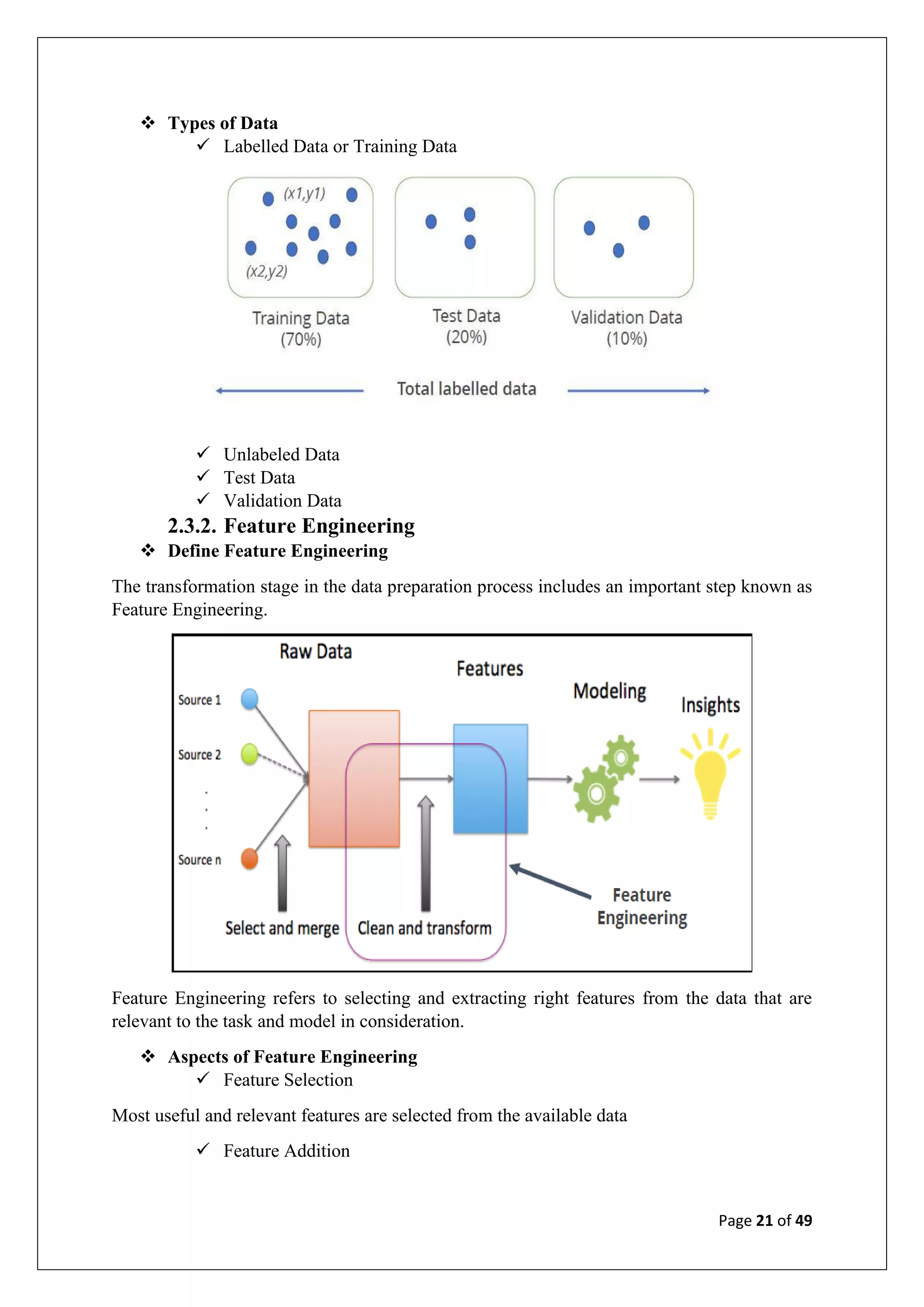 Page 21 of 49
❖ Types of Data
✓ Labelled Data or Training Data
✓ Unlabeled Data
✓ Test Data
✓ Validation Data
2.3.2. Feature Engineering
❖ Define Feature Engineering
The transformation stage in the data preparation process includes an important step known as
Feature Engineering.
Feature Engineering refers to selecting and extracting right features from the data that are
relevant to the task and model in consideration.
❖ Aspects of Feature Engineering
✓ Feature Selection
Most useful and relevant features are selected from the available data
✓ Feature Addition
 