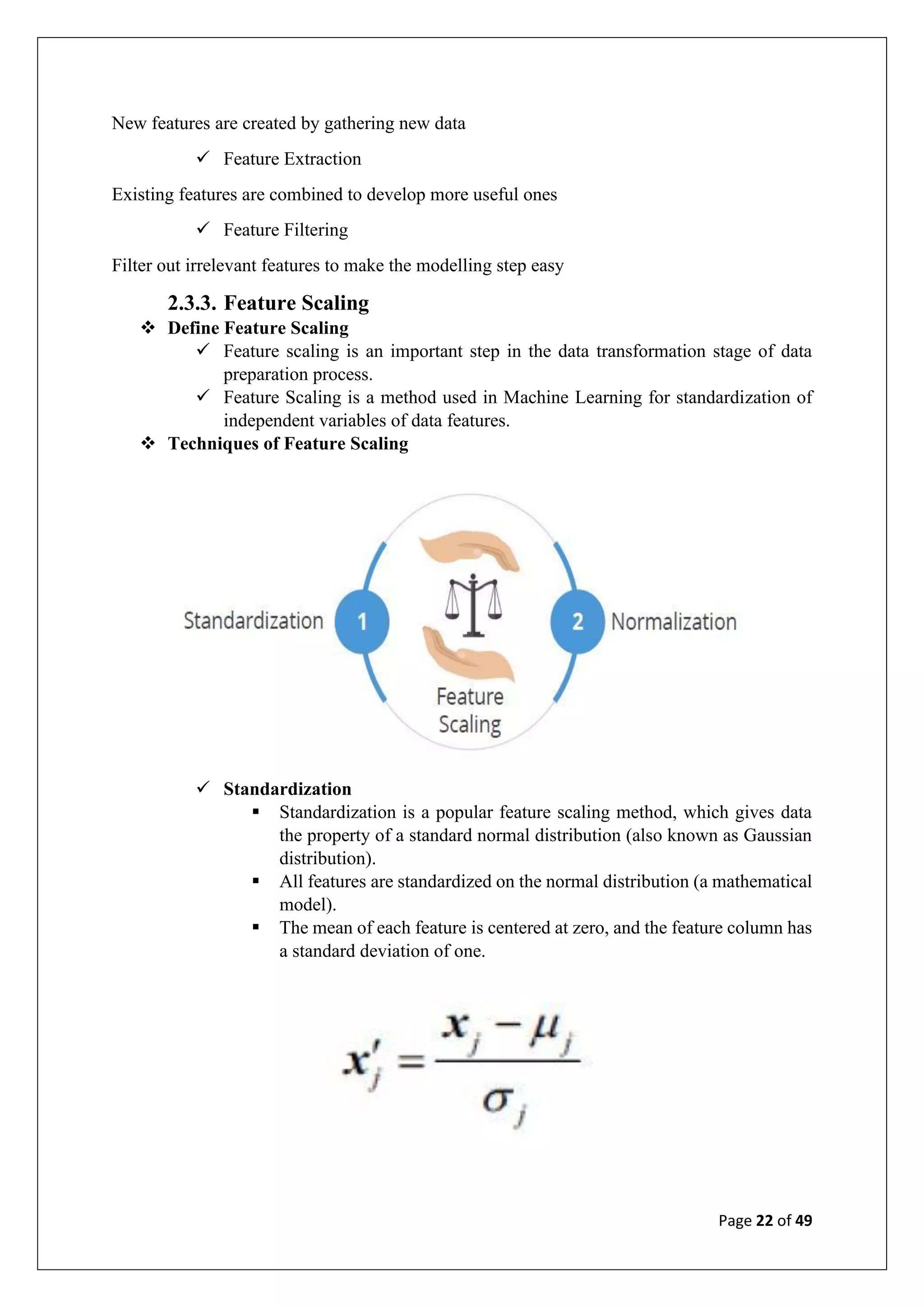 Page 22 of 49
New features are created by gathering new data
✓ Feature Extraction
Existing features are combined to develop more useful ones
✓ Feature Filtering
Filter out irrelevant features to make the modelling step easy
2.3.3. Feature Scaling
❖ Define Feature Scaling
✓ Feature scaling is an important step in the data transformation stage of data
preparation process.
✓ Feature Scaling is a method used in Machine Learning for standardization of
independent variables of data features.
❖ Techniques of Feature Scaling
✓ Standardization
▪ Standardization is a popular feature scaling method, which gives data
the property of a standard normal distribution (also known as Gaussian
distribution).
▪ All features are standardized on the normal distribution (a mathematical
model).
▪ The mean of each feature is centered at zero, and the feature column has
a standard deviation of one.
 