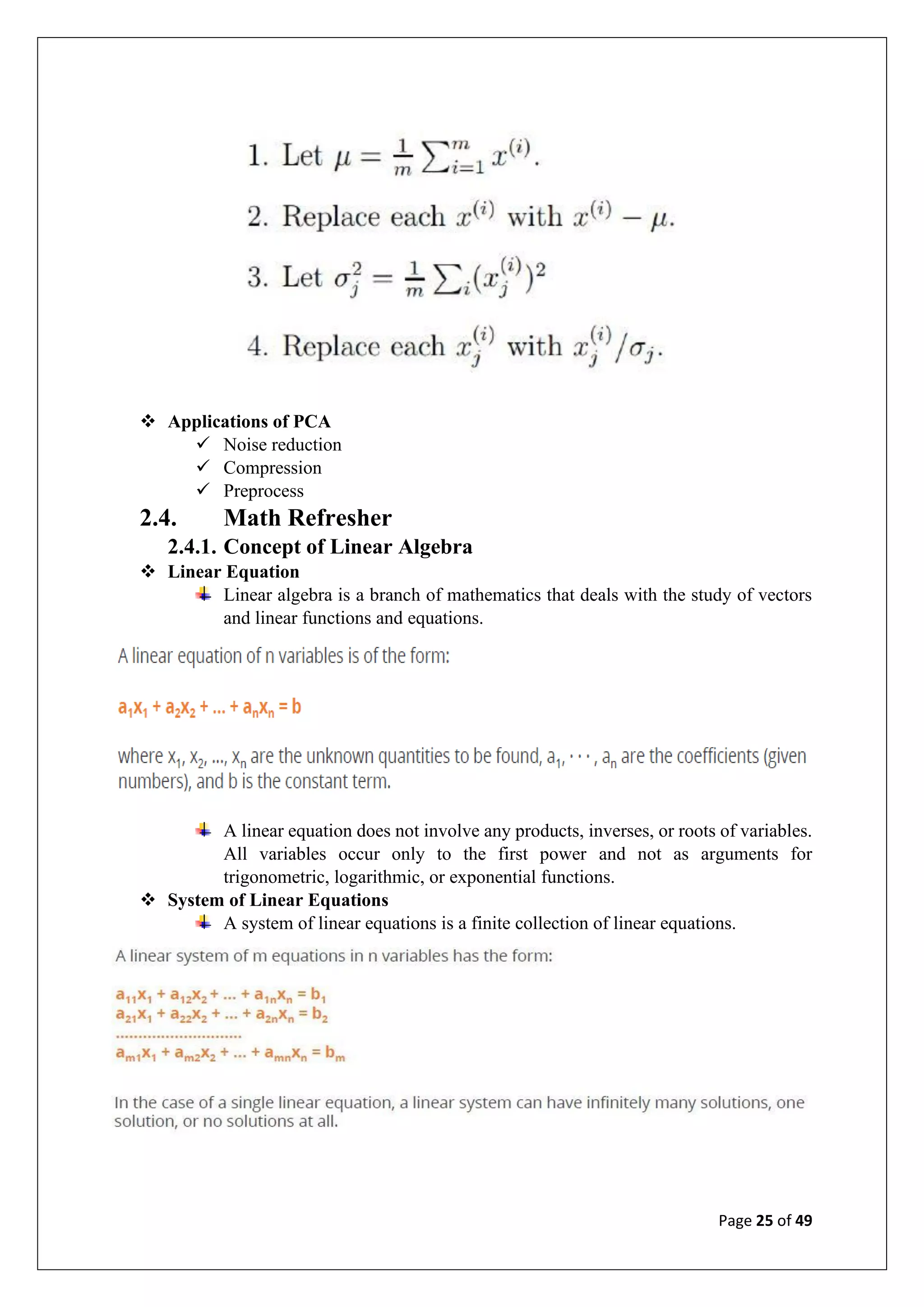 Page 25 of 49
❖ Applications of PCA
✓ Noise reduction
✓ Compression
✓ Preprocess
2.4. Math Refresher
2.4.1. Concept of Linear Algebra
❖ Linear Equation
Linear algebra is a branch of mathematics that deals with the study of vectors
and linear functions and equations.
A linear equation does not involve any products, inverses, or roots of variables.
All variables occur only to the first power and not as arguments for
trigonometric, logarithmic, or exponential functions.
❖ System of Linear Equations
A system of linear equations is a finite collection of linear equations.
 
