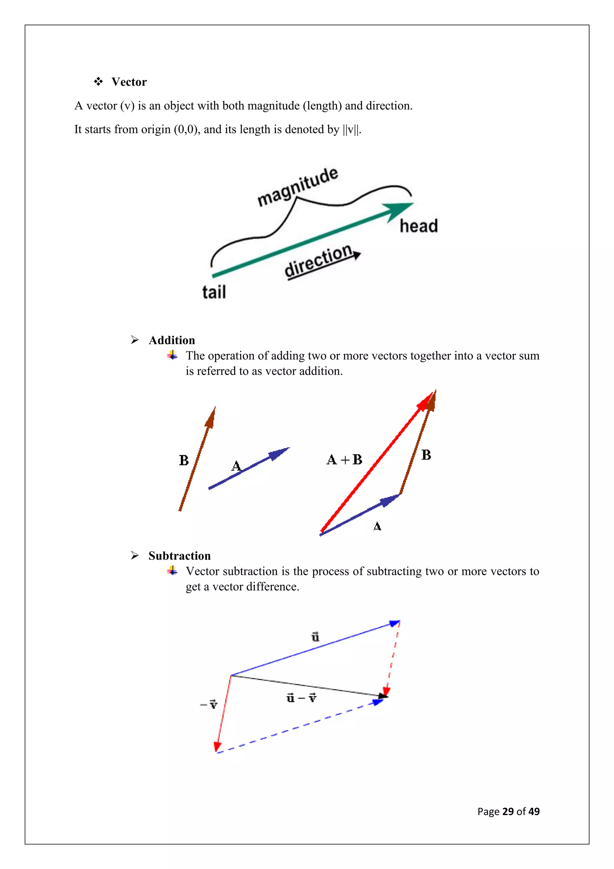 Page 29 of 49
❖ Vector
A vector (v) is an object with both magnitude (length) and direction.
It starts from origin (0,0), and its length is denoted by ||v||.
➢ Addition
The operation of adding two or more vectors together into a vector sum
is referred to as vector addition.
➢ Subtraction
Vector subtraction is the process of subtracting two or more vectors to
get a vector difference.
 