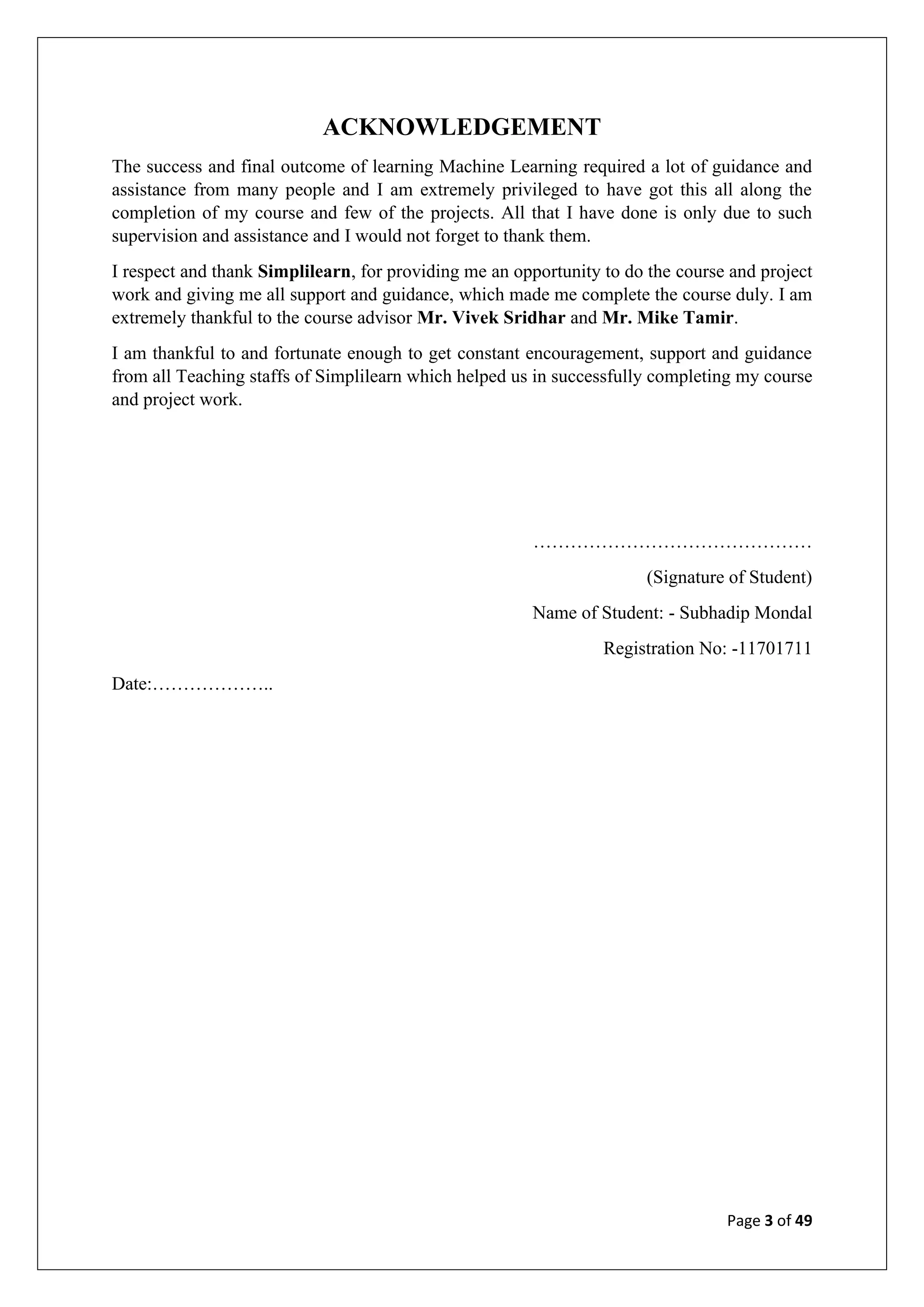 Page 3 of 49
ACKNOWLEDGEMENT
The success and final outcome of learning Machine Learning required a lot of guidance and
assistance from many people and I am extremely privileged to have got this all along the
completion of my course and few of the projects. All that I have done is only due to such
supervision and assistance and I would not forget to thank them.
I respect and thank Simplilearn, for providing me an opportunity to do the course and project
work and giving me all support and guidance, which made me complete the course duly. I am
extremely thankful to the course advisor Mr. Vivek Sridhar and Mr. Mike Tamir.
I am thankful to and fortunate enough to get constant encouragement, support and guidance
from all Teaching staffs of Simplilearn which helped us in successfully completing my course
and project work.
………………………………………
(Signature of Student)
Name of Student: - Subhadip Mondal
Registration No: -11701711
Date:………………..
 