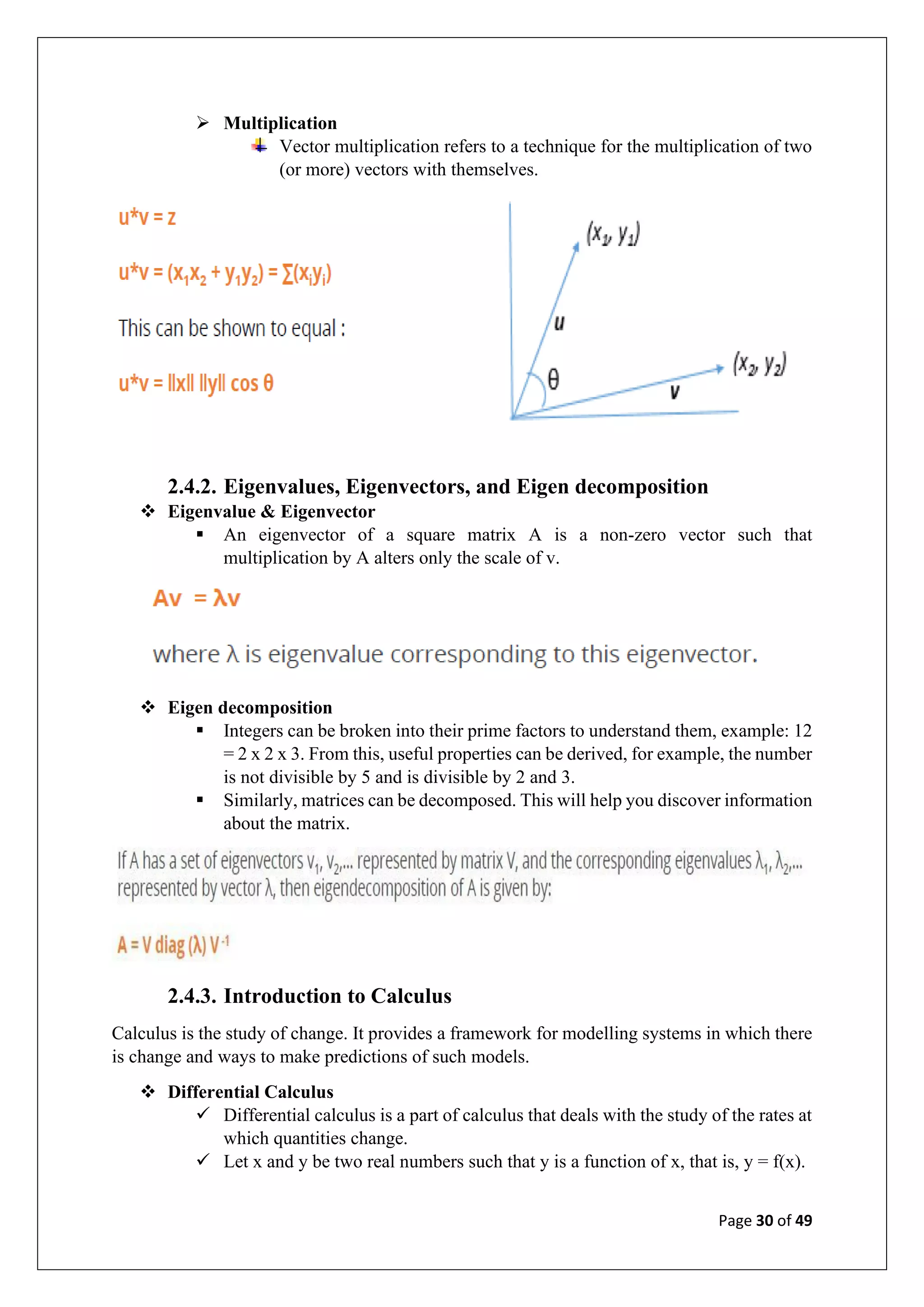 Page 30 of 49
➢ Multiplication
Vector multiplication refers to a technique for the multiplication of two
(or more) vectors with themselves.
2.4.2. Eigenvalues, Eigenvectors, and Eigen decomposition
❖ Eigenvalue & Eigenvector
▪ An eigenvector of a square matrix A is a non-zero vector such that
multiplication by A alters only the scale of v.
❖ Eigen decomposition
▪ Integers can be broken into their prime factors to understand them, example: 12
= 2 x 2 x 3. From this, useful properties can be derived, for example, the number
is not divisible by 5 and is divisible by 2 and 3.
▪ Similarly, matrices can be decomposed. This will help you discover information
about the matrix.
2.4.3. Introduction to Calculus
Calculus is the study of change. It provides a framework for modelling systems in which there
is change and ways to make predictions of such models.
❖ Differential Calculus
✓ Differential calculus is a part of calculus that deals with the study of the rates at
which quantities change.
✓ Let x and y be two real numbers such that y is a function of x, that is, y = f(x).
 
