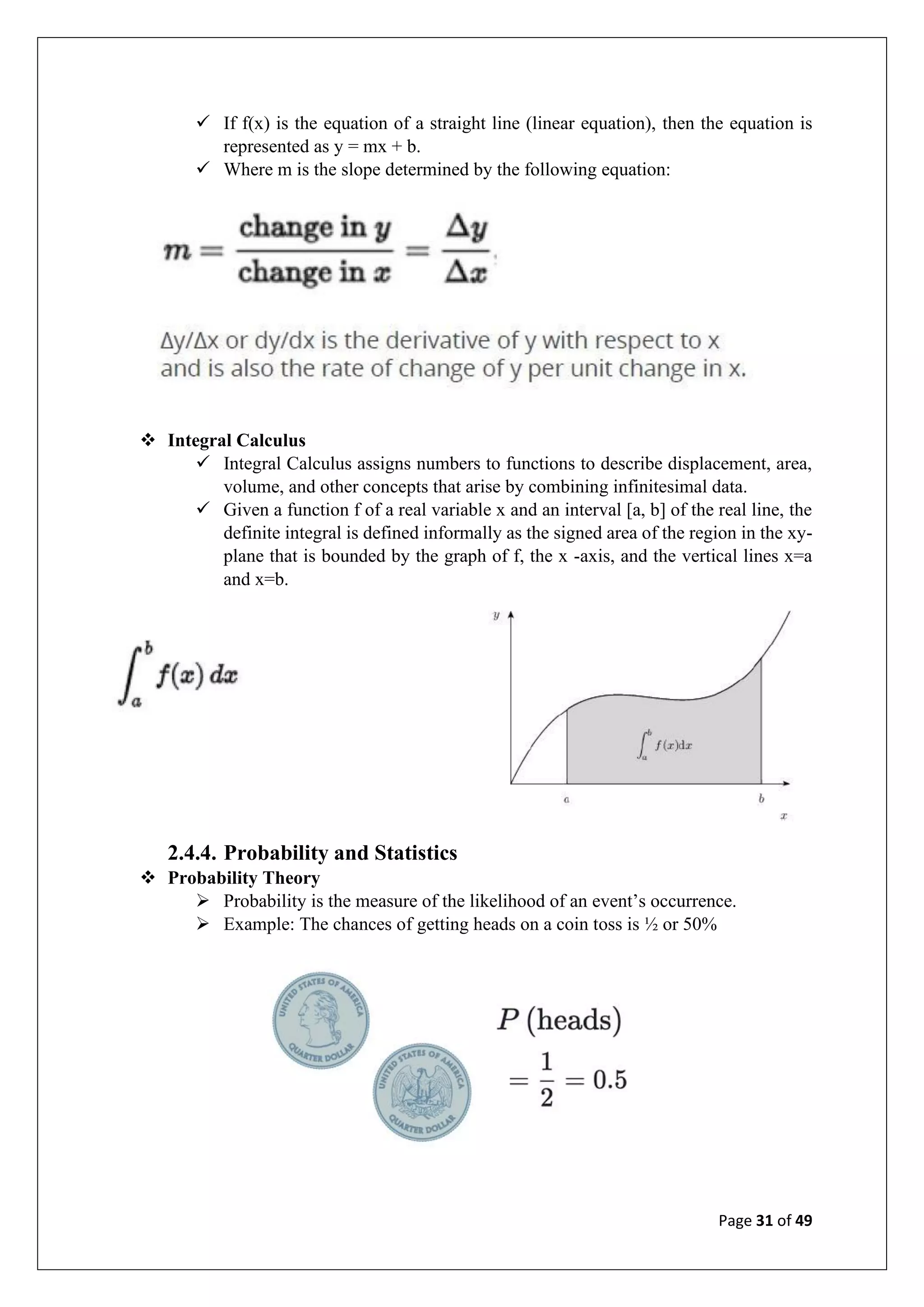 Page 31 of 49
✓ If f(x) is the equation of a straight line (linear equation), then the equation is
represented as y = mx + b.
✓ Where m is the slope determined by the following equation:
❖ Integral Calculus
✓ Integral Calculus assigns numbers to functions to describe displacement, area,
volume, and other concepts that arise by combining infinitesimal data.
✓ Given a function f of a real variable x and an interval [a, b] of the real line, the
definite integral is defined informally as the signed area of the region in the xy-
plane that is bounded by the graph of f, the x -axis, and the vertical lines x=a
and x=b.
2.4.4. Probability and Statistics
❖ Probability Theory
➢ Probability is the measure of the likelihood of an event’s occurrence.
➢ Example: The chances of getting heads on a coin toss is ½ or 50%
 