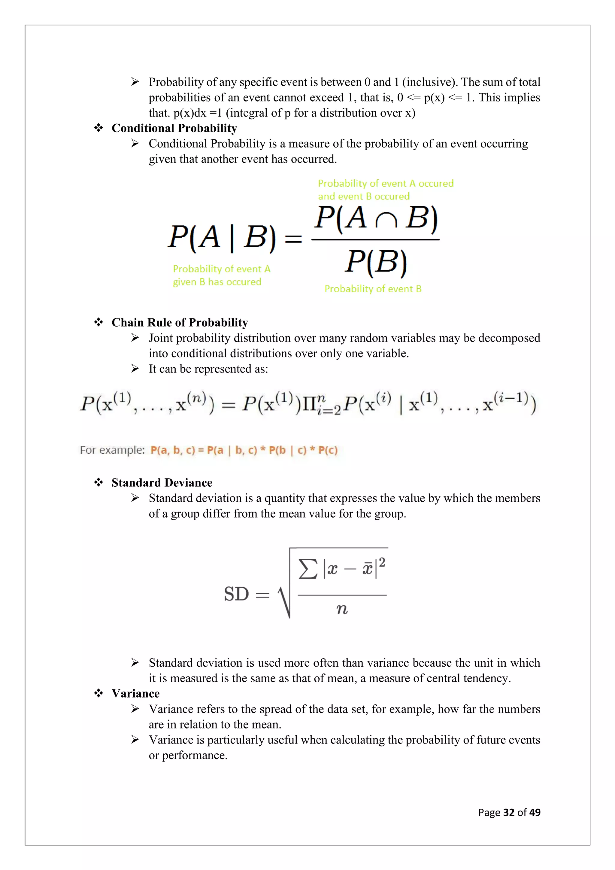Page 32 of 49
➢ Probability of any specific event is between 0 and 1 (inclusive). The sum of total
probabilities of an event cannot exceed 1, that is, 0 <= p(x) <= 1. This implies
that. p(x)dx =1 (integral of p for a distribution over x)
❖ Conditional Probability
➢ Conditional Probability is a measure of the probability of an event occurring
given that another event has occurred.
❖ Chain Rule of Probability
➢ Joint probability distribution over many random variables may be decomposed
into conditional distributions over only one variable.
➢ It can be represented as:
❖ Standard Deviance
➢ Standard deviation is a quantity that expresses the value by which the members
of a group differ from the mean value for the group.
➢ Standard deviation is used more often than variance because the unit in which
it is measured is the same as that of mean, a measure of central tendency.
❖ Variance
➢ Variance refers to the spread of the data set, for example, how far the numbers
are in relation to the mean.
➢ Variance is particularly useful when calculating the probability of future events
or performance.
 