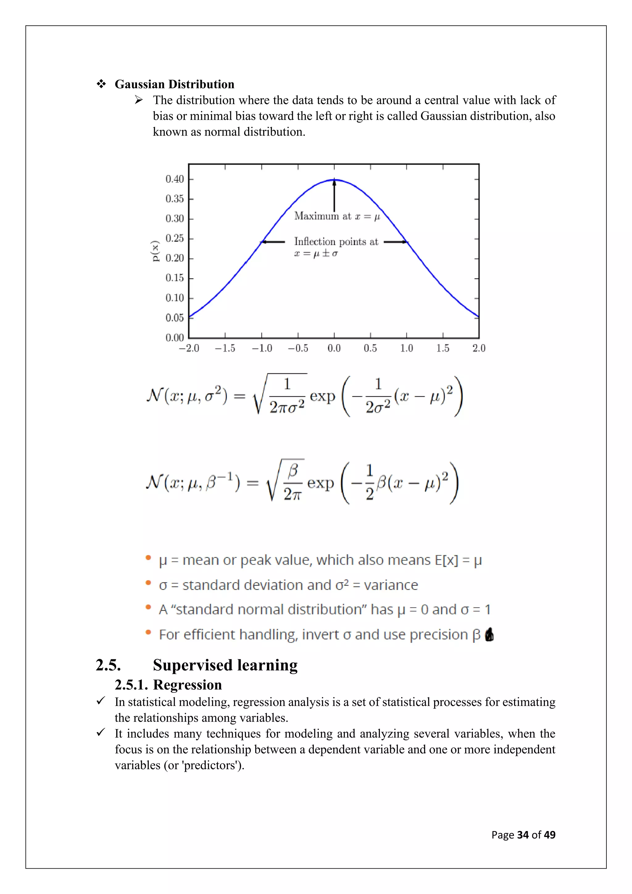 Page 34 of 49
❖ Gaussian Distribution
➢ The distribution where the data tends to be around a central value with lack of
bias or minimal bias toward the left or right is called Gaussian distribution, also
known as normal distribution.
2.5. Supervised learning
2.5.1. Regression
✓ In statistical modeling, regression analysis is a set of statistical processes for estimating
the relationships among variables.
✓ It includes many techniques for modeling and analyzing several variables, when the
focus is on the relationship between a dependent variable and one or more independent
variables (or 'predictors').
 