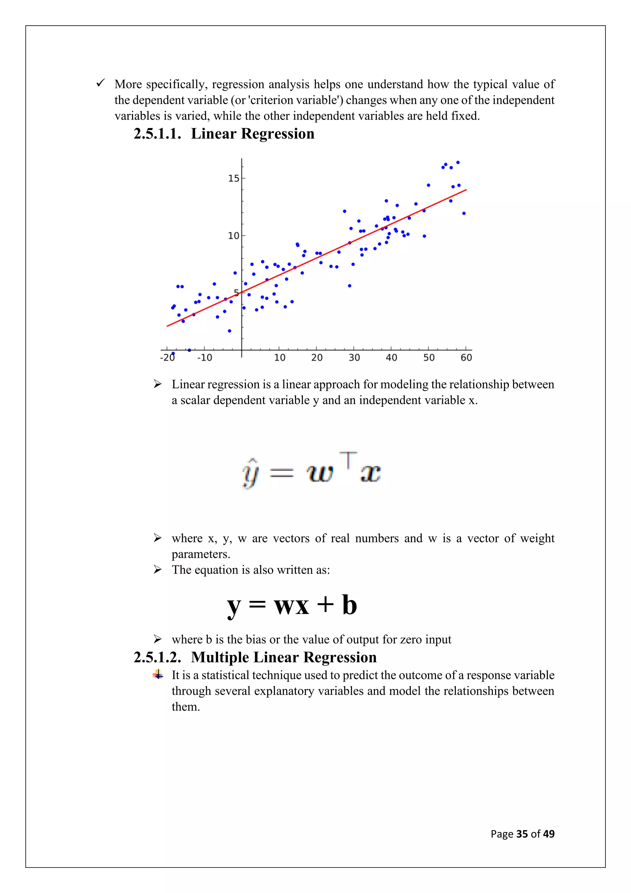 Page 35 of 49
✓ More specifically, regression analysis helps one understand how the typical value of
the dependent variable (or 'criterion variable') changes when any one of the independent
variables is varied, while the other independent variables are held fixed.
2.5.1.1. Linear Regression
➢ Linear regression is a linear approach for modeling the relationship between
a scalar dependent variable y and an independent variable x.
➢ where x, y, w are vectors of real numbers and w is a vector of weight
parameters.
➢ The equation is also written as:
y = wx + b
➢ where b is the bias or the value of output for zero input
2.5.1.2. Multiple Linear Regression
It is a statistical technique used to predict the outcome of a response variable
through several explanatory variables and model the relationships between
them.
 