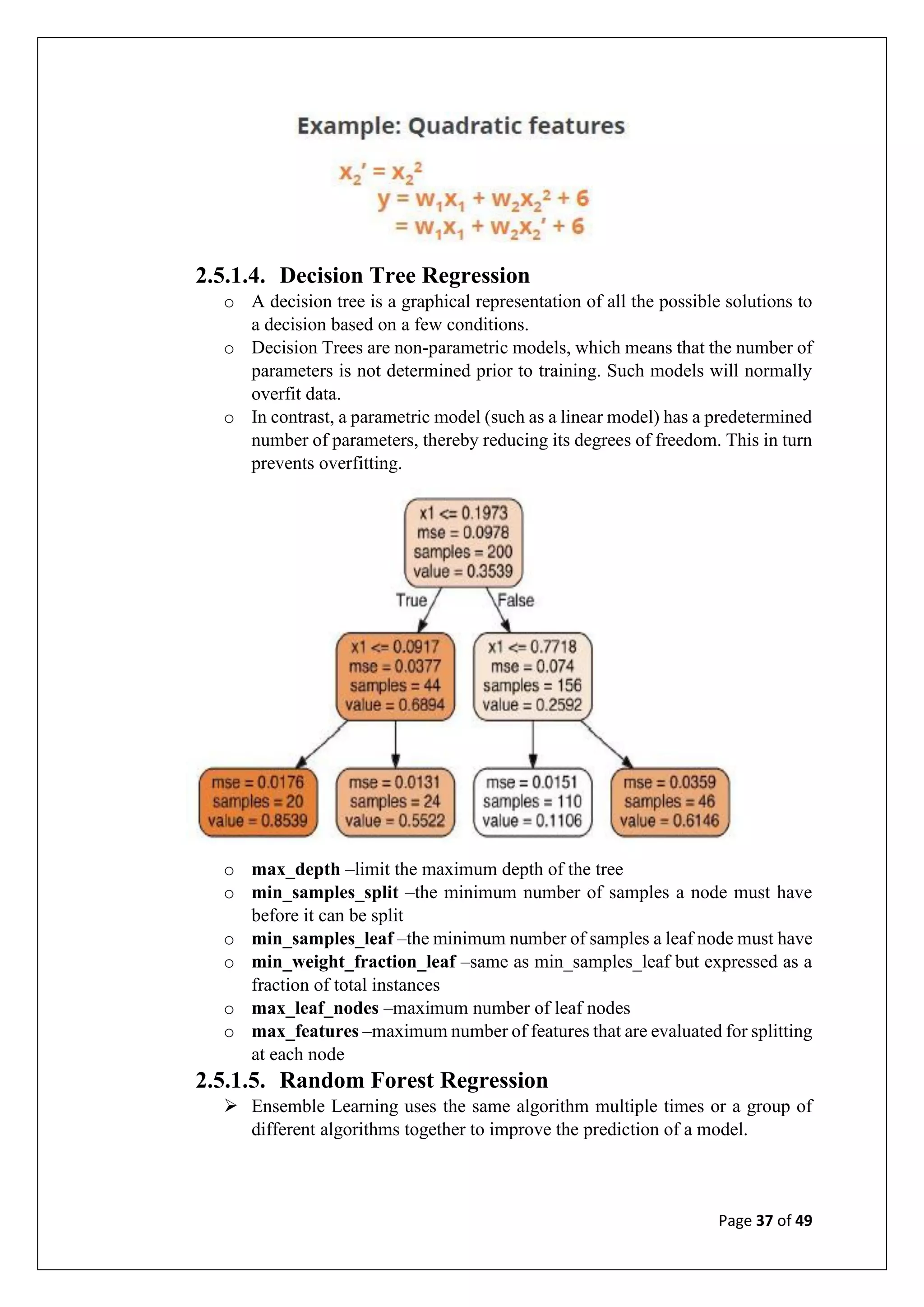 Page 37 of 49
2.5.1.4. Decision Tree Regression
o A decision tree is a graphical representation of all the possible solutions to
a decision based on a few conditions.
o Decision Trees are non-parametric models, which means that the number of
parameters is not determined prior to training. Such models will normally
overfit data.
o In contrast, a parametric model (such as a linear model) has a predetermined
number of parameters, thereby reducing its degrees of freedom. This in turn
prevents overfitting.
o max_depth –limit the maximum depth of the tree
o min_samples_split –the minimum number of samples a node must have
before it can be split
o min_samples_leaf –the minimum number of samples a leaf node must have
o min_weight_fraction_leaf –same as min_samples_leaf but expressed as a
fraction of total instances
o max_leaf_nodes –maximum number of leaf nodes
o max_features –maximum number of features that are evaluated for splitting
at each node
2.5.1.5. Random Forest Regression
➢ Ensemble Learning uses the same algorithm multiple times or a group of
different algorithms together to improve the prediction of a model.
 