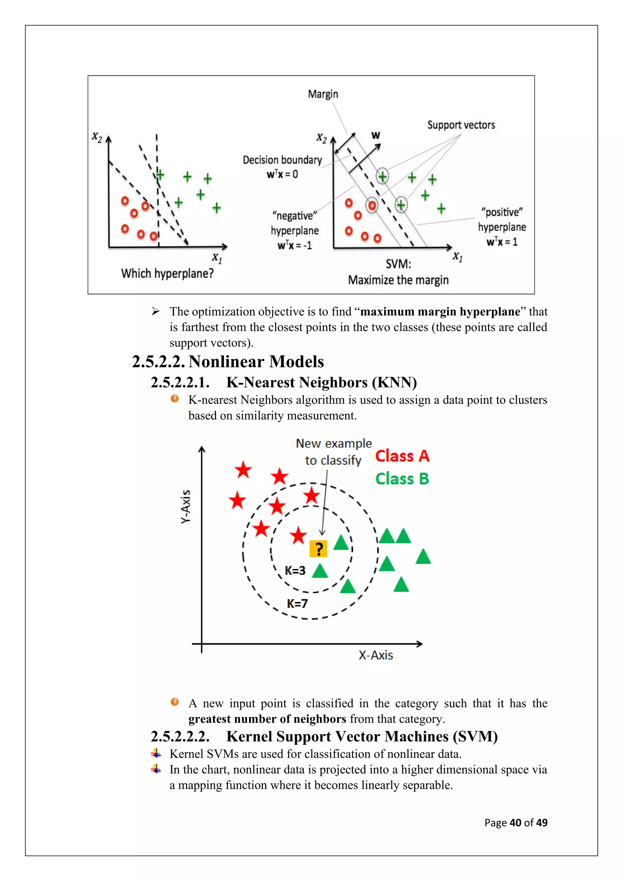 Page 40 of 49
➢ The optimization objective is to find “maximum margin hyperplane” that
is farthest from the closest points in the two classes (these points are called
support vectors).
2.5.2.2. Nonlinear Models
2.5.2.2.1. K-Nearest Neighbors (KNN)
K-nearest Neighbors algorithm is used to assign a data point to clusters
based on similarity measurement.
A new input point is classified in the category such that it has the
greatest number of neighbors from that category.
2.5.2.2.2. Kernel Support Vector Machines (SVM)
Kernel SVMs are used for classification of nonlinear data.
In the chart, nonlinear data is projected into a higher dimensional space via
a mapping function where it becomes linearly separable.
 