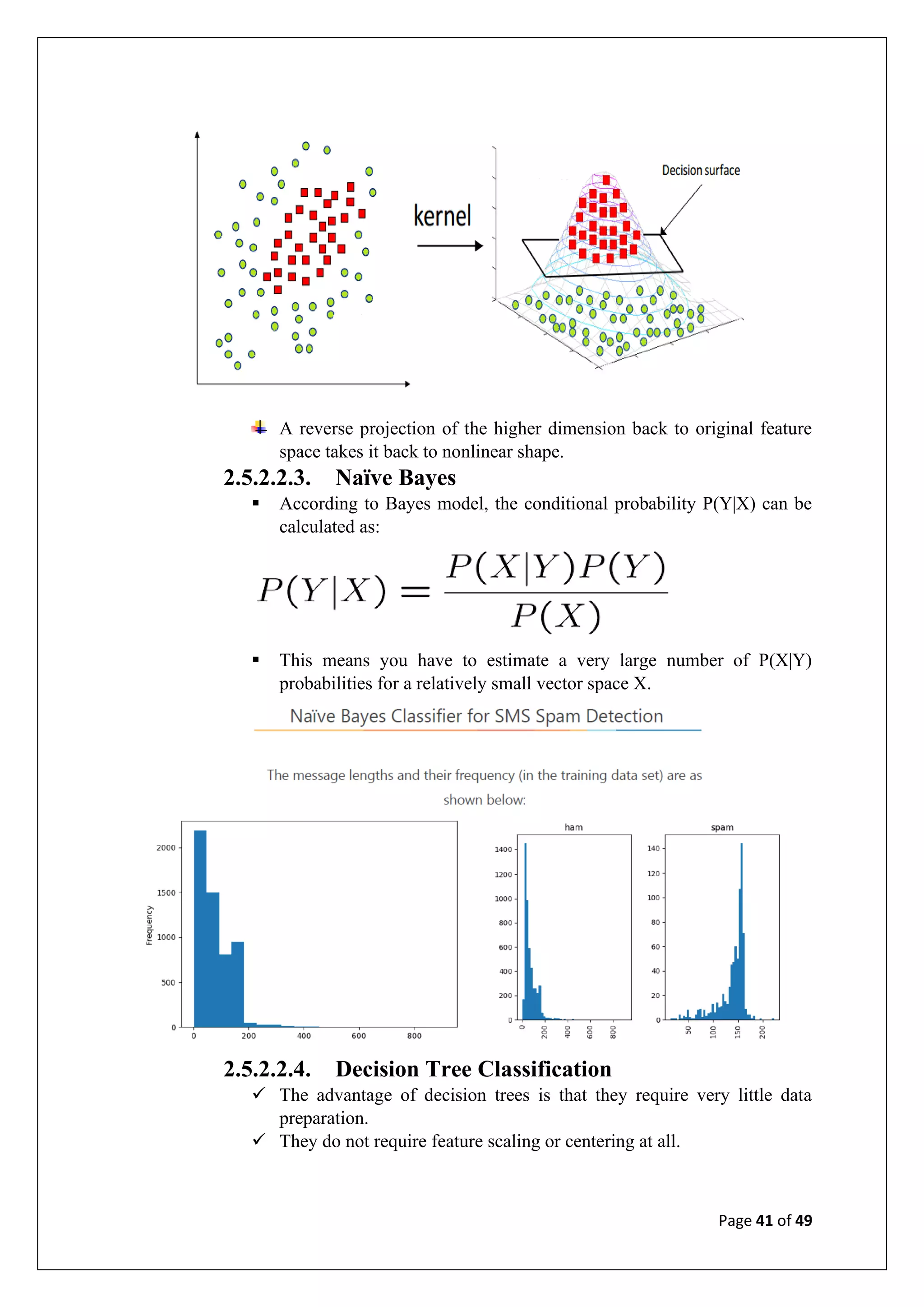 Page 41 of 49
A reverse projection of the higher dimension back to original feature
space takes it back to nonlinear shape.
2.5.2.2.3. Naïve Bayes
▪ According to Bayes model, the conditional probability P(Y|X) can be
calculated as:
▪ This means you have to estimate a very large number of P(X|Y)
probabilities for a relatively small vector space X.
2.5.2.2.4. Decision Tree Classification
✓ The advantage of decision trees is that they require very little data
preparation.
✓ They do not require feature scaling or centering at all.
 