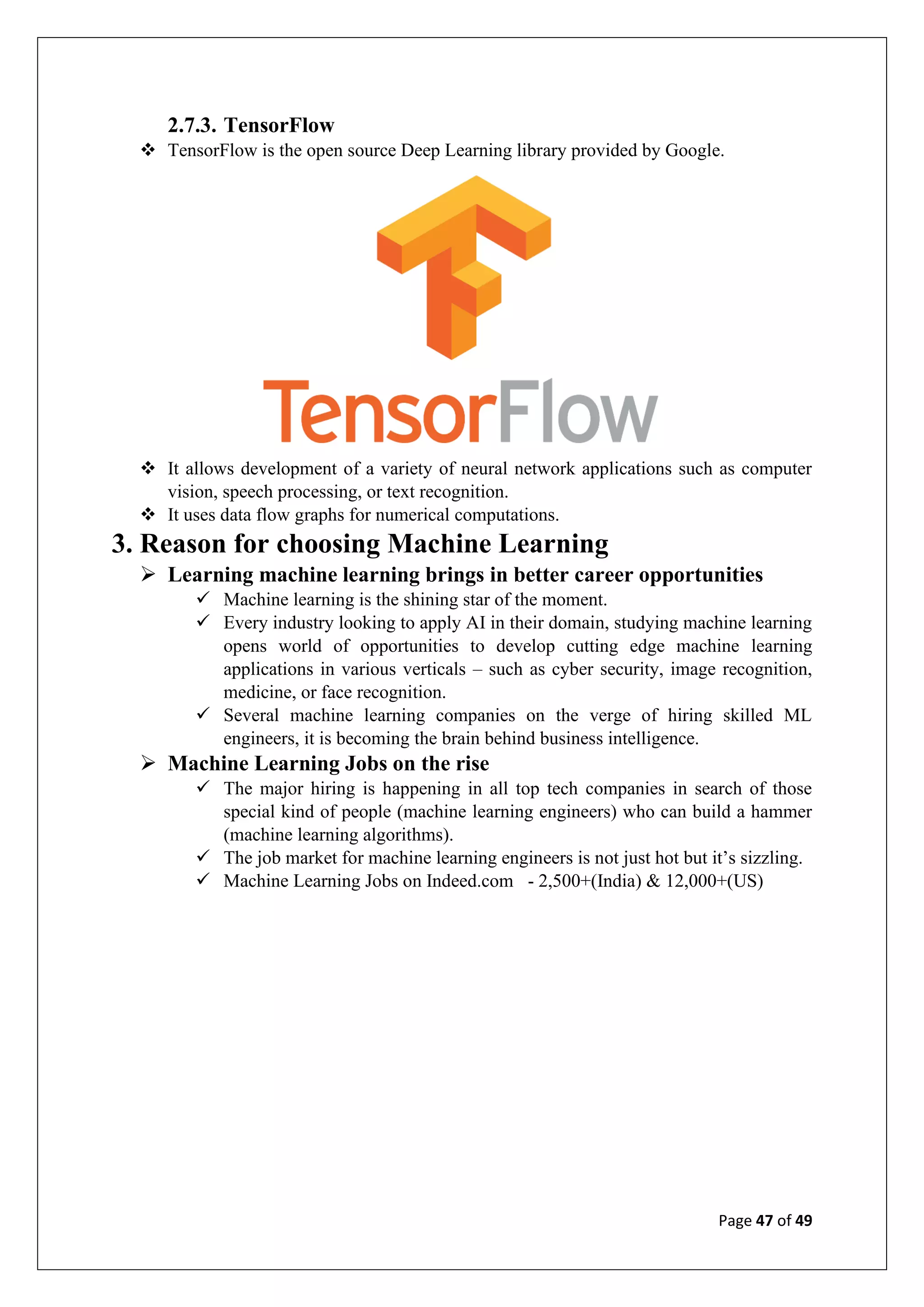 Page 47 of 49
2.7.3. TensorFlow
❖ TensorFlow is the open source Deep Learning library provided by Google.
❖ It allows development of a variety of neural network applications such as computer
vision, speech processing, or text recognition.
❖ It uses data flow graphs for numerical computations.
3. Reason for choosing Machine Learning
➢ Learning machine learning brings in better career opportunities
✓ Machine learning is the shining star of the moment.
✓ Every industry looking to apply AI in their domain, studying machine learning
opens world of opportunities to develop cutting edge machine learning
applications in various verticals – such as cyber security, image recognition,
medicine, or face recognition.
✓ Several machine learning companies on the verge of hiring skilled ML
engineers, it is becoming the brain behind business intelligence.
➢ Machine Learning Jobs on the rise
✓ The major hiring is happening in all top tech companies in search of those
special kind of people (machine learning engineers) who can build a hammer
(machine learning algorithms).
✓ The job market for machine learning engineers is not just hot but it’s sizzling.
✓ Machine Learning Jobs on Indeed.com - 2,500+(India) & 12,000+(US)
 