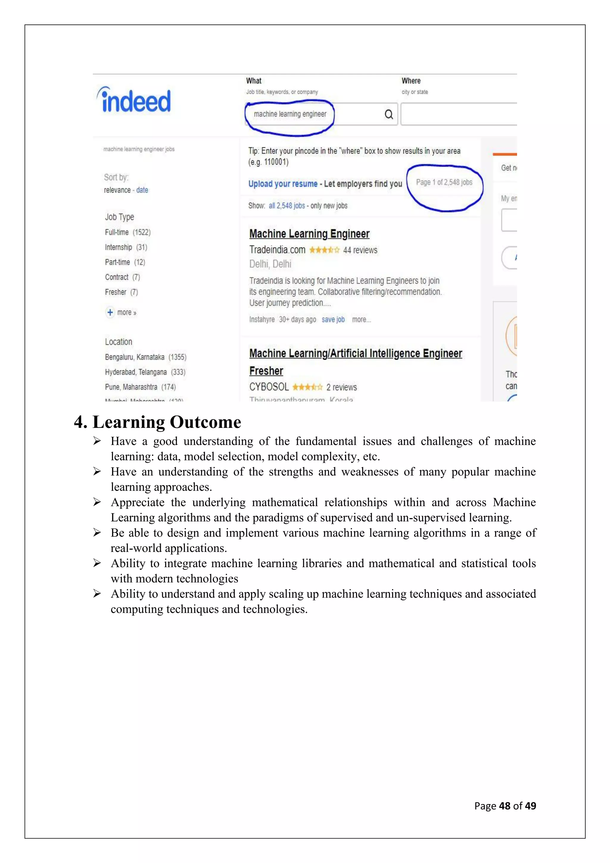 Page 48 of 49
4. Learning Outcome
➢ Have a good understanding of the fundamental issues and challenges of machine
learning: data, model selection, model complexity, etc.
➢ Have an understanding of the strengths and weaknesses of many popular machine
learning approaches.
➢ Appreciate the underlying mathematical relationships within and across Machine
Learning algorithms and the paradigms of supervised and un-supervised learning.
➢ Be able to design and implement various machine learning algorithms in a range of
real-world applications.
➢ Ability to integrate machine learning libraries and mathematical and statistical tools
with modern technologies
➢ Ability to understand and apply scaling up machine learning techniques and associated
computing techniques and technologies.
 