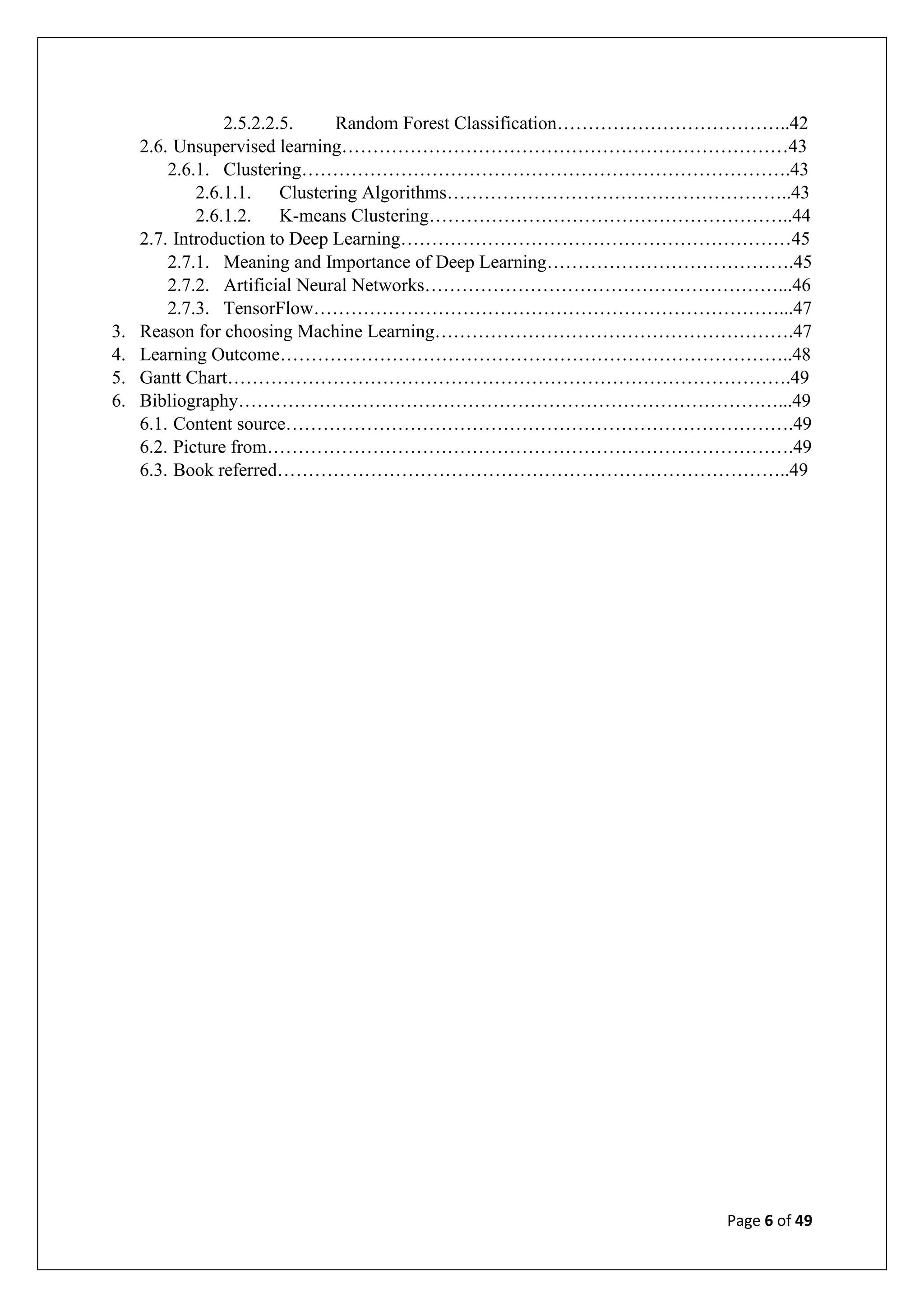 Page 6 of 49
2.5.2.2.5. Random Forest Classification………………………………..42
2.6. Unsupervised learning………………………………………………………………43
2.6.1. Clustering…………………………………………………………………….43
2.6.1.1. Clustering Algorithms………………………………………………..43
2.6.1.2. K-means Clustering…………………………………………………..44
2.7. Introduction to Deep Learning………………………………………………………45
2.7.1. Meaning and Importance of Deep Learning………………………………….45
2.7.2. Artificial Neural Networks…………………………………………………...46
2.7.3. TensorFlow…………………………………………………………………...47
3. Reason for choosing Machine Learning………………………………………………….47
4. Learning Outcome………………………………………………………………………..48
5. Gantt Chart……………………………………………………………………………….49
6. Bibliography……………………………………………………………………………...49
6.1. Content source……………………………………………………………………….49
6.2. Picture from………………………………………………………………………….49
6.3. Book referred………………………………………………………………………..49
 