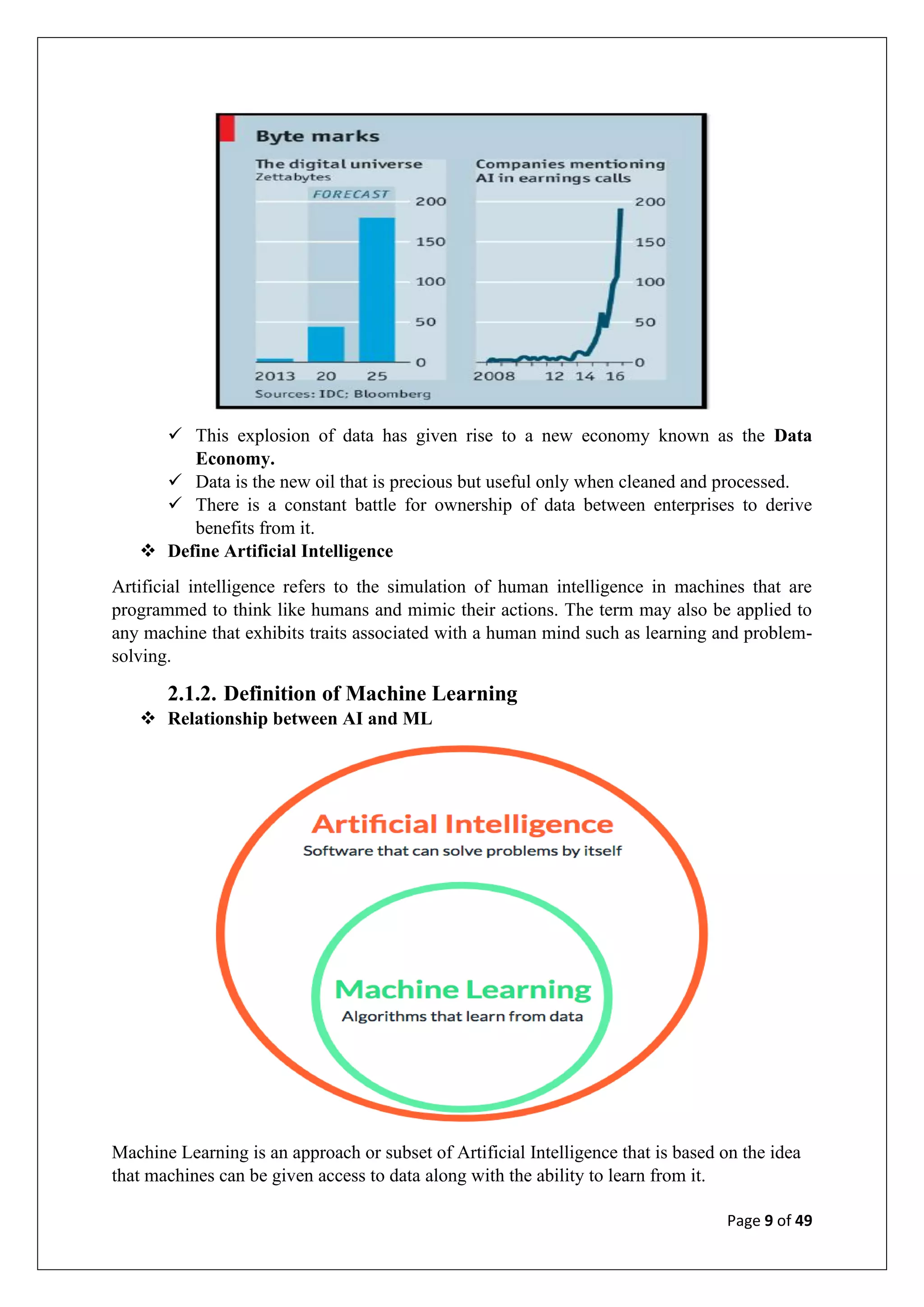 Page 9 of 49
✓ This explosion of data has given rise to a new economy known as the Data
Economy.
✓ Data is the new oil that is precious but useful only when cleaned and processed.
✓ There is a constant battle for ownership of data between enterprises to derive
benefits from it.
❖ Define Artificial Intelligence
Artificial intelligence refers to the simulation of human intelligence in machines that are
programmed to think like humans and mimic their actions. The term may also be applied to
any machine that exhibits traits associated with a human mind such as learning and problem-
solving.
2.1.2. Definition of Machine Learning
❖ Relationship between AI and ML
Machine Learning is an approach or subset of Artificial Intelligence that is based on the idea
that machines can be given access to data along with the ability to learn from it.
 