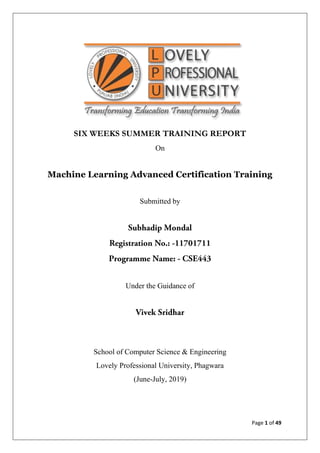 Page 1 of 49
SIX WEEKS SUMMER TRAINING REPORT
On
Machine Learning Advanced Certification Training
Submitted by
Under the Guidance of
School of Computer Science & Engineering
Lovely Professional University, Phagwara
(June-July, 2019)
 