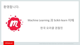 Copyright © 2014 Oracle and/or its affiliates. All rights reserved. |
환영합니다.
Oracle Confidential – Internal/Restricted/Highly Restricted 1
Machine Learning 과 Scikit-learn 이해
한국 오라클 권철민
 