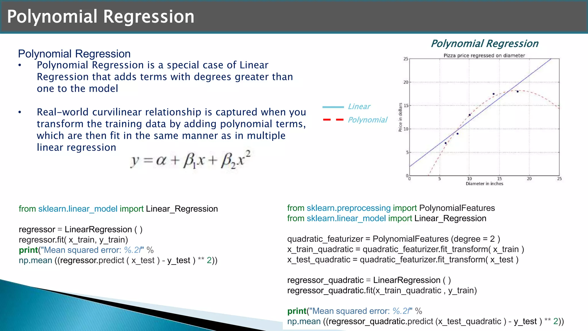 Polynomial Regression
• Polynomial Regression is a special case of Linear
Regression that adds terms with degrees greater than
one to the model
• Real-world curvilinear relationship is captured when you
transform the training data by adding polynomial terms,
which are then fit in the same manner as in multiple
linear regression
Polynomial Regression
Polynomial Regression
Linear
from sklearn.preprocessing import PolynomialFeatures
from sklearn.linear_model import Linear_Regression
quadratic_featurizer = PolynomialFeatures (degree = 2 )
x_train_quadratic = quadratic_featurizer.fit_transform( x_train )
x_test_quadratic = quadratic_featurizer.fit_transform( x_test )
regressor_quadratic = LinearRegression ( )
regressor_quadratic.fit(x_train_quadratic , y_train)
print("Mean squared error: %.2f" %
np.mean ((regressor_quadratic.predict (x_test_quadratic ) - y_test ) ** 2))
from sklearn.linear_model import Linear_Regression
regressor = LinearRegression ( )
regressor.fit( x_train, y_train)
print("Mean squared error: %.2f" %
np.mean ((regressor.predict ( x_test ) - y_test ) ** 2))
Polynomial
 