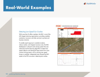 Introducing Machine Learning
11
Detecting Low-Speed Car Crashes
With more than 8 million members, the RAC is one of the
UK’s largest motoring organizations, providing roadside
assistance, insurance, and other services to private and
business motorists.
To enable rapid response to roadside incidents,
reduce crashes, and mitigate insurance costs, the RAC
developed an onboard crash sensing system that uses
advanced machine learning algorithms to detect low-
speed collisions and distinguish these events from more
common driving events, such as driving over speed
bumps or potholes. Independent tests showed the RAC
system to be 92% accurate in detecting test crashes.
Real-World Examples
 