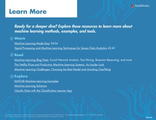 Ready for a deeper dive? Explore these resources to learn more about
machine learning methods, examples, and tools.
Watch
Machine Learning Made Easy 34:34
Signal Processing and Machine Learning Techniques for Sensor Data Analytics 42:45
Read
Machine Learning Blog Posts: Social Network Analysis, Text Mining, Bayesian Reasoning, and more
The Netflix Prize and Production Machine Learning Systems: An Insider Look
Machine Learning Challenges: Choosing the Best Model and Avoiding Overfitting
Explore
MATLAB Machine Learning Examples
Machine Learning Solutions
Classify Data with the Classification Learner App
Learn More
© 2016 The MathWorks, Inc. MATLAB and Simulink are registered trademarks of The MathWorks, Inc. See mathworks.com/trademarks for a list of additional trademarks.
Other product or brand names may be trademarks or registered trademarks of their respective holders.
92991v00
 