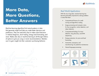 Introducing Machine Learning
3
More Data,
More Questions,
Better Answers
Machine learning algorithms find natural patterns in data
that generate insight and help you make better decisions and
predictions. They are used every day to make critical decisions
in medical diagnosis, stock trading, energy load forecasting, and
more. Media sites rely on machine learning to sift through millions
of options to give you song or movie recommendations. Retailers
use it to gain insight into their customers’ purchasing behavior.
Real-World Applications
With the rise in big data, machine learning has
become particularly important for solving problems
in areas like these:
•	 Computational finance, for credit 		
	 scoring and algorithmic trading
•	 Image processing and computer vision, 		
	 for face recognition, motion detection, and 	
	 object detection
•	 Computational biology, for tumor 		
	 detection, drug discovery, and DNA 		
	sequencing
•	 Energy production, for price and load 		
	forecasting
•	 Automotive, aerospace, and 			
	 manufacturing, for predictive maintenance
•	 Natural language processing
 
